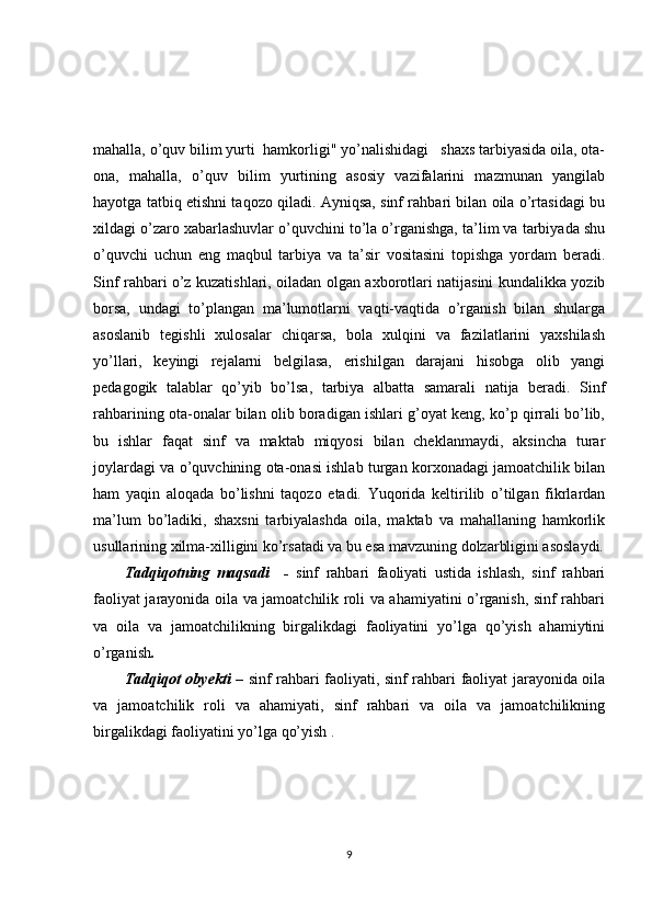 mahalla, o’quv bilim yurti  hamkorligi" yo’nalishidagi   shaxs tarbiyasida oila, ota-
ona,   mahalla,   o’quv   bilim   yurtining   asosiy   vazifalarini   mazmunan   yangilab
hayotga tatbiq etishni taqozo qiladi. Ayniqsa, sinf rahbari bilan oila o’rtasidagi bu
xildagi o’zaro xabarlashuvlar o’quvchini to’la o’rganishga, ta’lim va tarbiyada shu
o’quvchi   uchun   eng   maqbul   tarbiya   va   ta’sir   vositasini   topishga   yordam   beradi.
Sinf rahbari o’z kuzatishlari, oiladan olgan axborotlari natijasini kundalikka yozib
borsa,   undagi   to’plangan   ma’lumotlarni   vaqti-vaqtida   o’rganish   bilan   shularga
asoslanib   tegishli   xulosalar   chiqarsa,   bola   xulqini   va   fazilatlarini   yaxshilash
yo’llari,   keyingi   rejalarni   belgilasa,   erishilgan   darajani   hisobga   olib   yangi
pedagogik   talablar   qo’yib   bo’lsa,   tarbiya   albatta   samarali   natija   beradi.   Sinf
rahbarining ota-onalar bilan olib boradigan ishlari g’oyat keng, ko’p qirrali bo’lib,
bu   ishlar   faqat   sinf   va   maktab   miqyosi   bilan   cheklanmaydi,   aksincha   turar
joylardagi va o’quvchining ota-onasi ishlab turgan korxonadagi jamoatchilik bilan
ham   yaqin   aloqada   bo’lishni   taqozo   etadi.   Yuqorida   keltirilib   o’tilgan   fikrlardan
ma’lum   bo’ladiki,   shaxsni   tarbiyalashda   oila,   maktab   va   mahallaning   hamkorlik
usullarining xilma-xilligini ko’rsatadi va bu esa mavzuning dolzarbligini asoslaydi.
Tadqiqotning   maqsadi     -   sinf   rahbari   faoliyati   ustida   ishlash,   sinf   rahbari
faoliyat jarayonida oila va jamoatchilik roli va ahamiyatini o’rganish, sinf rahbari
va   oila   va   jamoatchilikning   birgalikdagi   faoliyatini   yo’lga   qo’yish   ahamiytini
o’rganish . 
Tadqiqot obyekti   – sinf rahbari faoliyati, sinf rahbari faoliyat jarayonida oila
va   jamoatchilik   roli   va   ahamiyati,   sinf   rahbari   va   oila   va   jamoatchilikning
birgalikdagi faoliyatini yo’lga qo’yish .   
9 