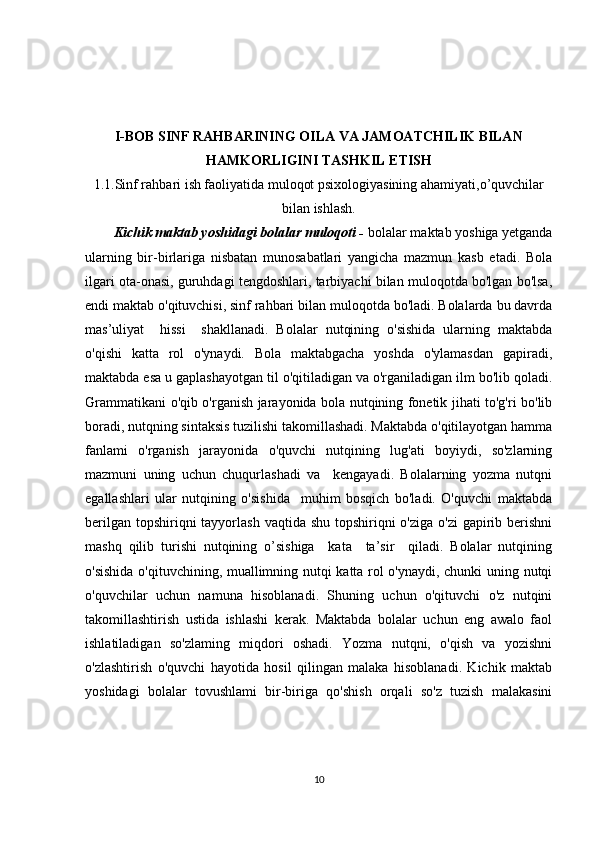 I-BOB SINF RAHBARINING OILA VA JAMOATCHILIK BILAN
HAMKORLIGINI TASHKIL ETISH
1.1.Sinf rahbari ish faoliyatida muloqot psixologiyasining ahamiyati,o’quvchilar
bilan ishlash.
Kichik maktab yoshidagi bolalar muloqoti -  bolalar maktab yoshiga yetganda
ularning   bir-birlariga   nisbatan   munosabatlari   yangicha   mazmun   kasb   etadi.   Bola
ilgari ota-onasi, guruhdagi tengdoshlari, tarbiyachi bilan muloqotda bo'lgan bo'lsa,
endi maktab o'qituvchisi, sinf rahbari bilan muloqotda bo'ladi. Bolalarda bu davrda
mas’uliyat     hissi     shakllanadi.   Bolalar   nutqining   o'sishida   ularning   maktabda
o'qishi   katta   rol   o'ynaydi.   Bola   maktabgacha   yoshda   o'ylamasdan   gapiradi,
maktabda esa u gaplashayotgan til o'qitiladigan va o'rganiladigan ilm bo'lib qoladi.
Grammatikani o'qib o'rganish jarayonida bola nutqining fonetik jihati to'g'ri bo'lib
boradi, nutqning sintaksis tuzilishi takomillashadi. Maktabda o'qitilayotgan hamma
fanlami   o'rganish   jarayonida   o'quvchi   nutqining   lug'ati   boyiydi,   so'zlarning
mazmuni   uning   uchun   chuqurlashadi   va     kengayadi.   Bolalarning   yozma   nutqni
egallashlari   ular   nutqining   o'sishida     muhim   bosqich   bo'ladi.   O'quvchi   maktabda
berilgan  topshiriqni  tayyorlash  vaqtida shu topshiriqni  o'ziga o'zi  gapirib berishni
mashq   qilib   turishi   nutqining   o’sishiga     kata     ta’sir     qiladi.   Bolalar   nutqining
o'sishida o'qituvchining, muallimning nutqi katta rol o'ynaydi, chunki uning nutqi
o'quvchilar   uchun   namuna   hisoblanadi.   Shuning   uchun   o'qituvchi   o'z   nutqini
takomillashtirish   ustida   ishlashi   kerak.   Maktabda   bolalar   uchun   eng   awalo   faol
ishlatiladigan   so'zlaming   miqdori   oshadi.   Yozma   nutqni,   o'qish   va   yozishni
o'zlashtirish   o'quvchi   hayotida   hosil   qilingan   malaka   hisoblanadi.   Kichik   maktab
yoshidagi   bolalar   tovushlami   bir-biriga   qo'shish   orqali   so'z   tuzish   malakasini
10 
