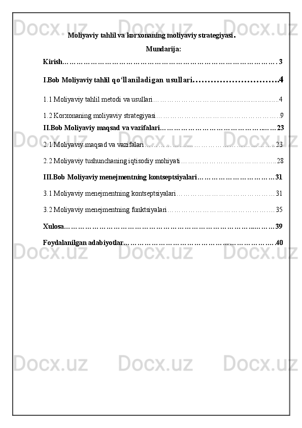               Moliyaviy tahlil va korxonaning moliyaviy strategiyasi .
Mundarija:
Kirish………………………………………………………………………………. 3
I.Bob Moliyaviy tahlil  qo‘llaniladigan usullari ………………………..4
1. 1   Moliyaviy tahlil metodi va usullari………………………...................................4
1 . 2   Korxonaning moliyaviy strategiyasi……………………………………………..9
II.Bob  Moliyaviy maqsad va vazifalari ……………………………………..……23
2 . 1  Moliyaviy maqsad va vazifalari ………………………………………………..23
2.2  Moliyaviy tushunchaning iqtisodiy mohiyati …………………………………..28
III.Bob  Moliyaviy menejmentning kontseptsiyalari ……………………………31
3.1 Moliyaviy menejmentning kontseptsiyalari ……………………………………31
3.2 Moliyaviy menejmentning funktsiyalari …………………………………….…35
Xulosa……………………………………………………………………...………39
Foydalanilgan adabiyotlar…………………………………………………….….40
1 