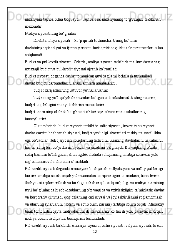 nazariyani tajriba bilan bog‘laydi. Tajriba esa, nazariyaning to‘g‘riligini tekshirish 
mezonidir.
Moliya siyosatining bo‘g‘inlari
Davlat moliya siyosati – ko‘p qirrali tushuncha. Uning ko‘lami 
davlatning   iqtisodiyot va ijtimoiy sohani boshqarishdagi ishtiroki parametrlari   bilan 
aniqlanadi.
Budjet va pul-kredit siyosati.   Odatda, moliya siyosati tarkibida ma’lum darajadagi 
mustaqil budjet va pul-kredit siyosati ajratib ko‘rsatiladi.
Budjet siyosati   deganda davlat tomonidan quyidagilarni belgilash tushuniladi:
davlat budjeti daromadlarini shakllantirish manbalarini;
budjet xarajatlarining ustuvor yo‘nalishlarini;
budjetning yo‘l qo‘yilishi mumkin bo‘lgan balanslashmaslik chegaralarini;
budjet taqchilligini moliyalashtirish manbalarini;
budjet tizimining alohida bo‘g‘inlari o‘rtasidagi o‘zaro munosabatlarning 
tamoyillarini.
O‘z navbatida, budjet siyosati tarkibida   soliq siyosati, investitsion siyosat, 
davlat qarzini boshqarish siyosati, budjet yaxlitligi siyosatlari   nisbiy mustaqillikka 
ega bo‘ladilar. Soliq siyosati soliqlarning tarkibini, ularning stavkalarini hajmlarini, 
har bir soliq turi bo‘yicha imtiyozlar va jazolarni belgilaydi. Bir vaqtning o‘zida 
soliq tizimini to‘laligicha, shuningdek alohida soliqlarning tartibga soluvchi yoki 
rag‘batlantiruvchi choralari o‘rnatiladi.
Pul-kredit siyosati   deganda emissiyani boshqarish, inflyatsiyani va milliy pul birligi 
kursini tartibga solish orqali pul muomalasi barqarorligini ta’minlash; bank tizimi 
faoliyatini reglamentlash va tartibga solish orqali xalq xo‘jaligi va moliya tizimining
turli bo‘g‘inlarida hisob-kitoblarning o‘z vaqtida va uzluksizligini ta’minlash; davlat
va korporativ qimmatli qog‘ozlarning emissiyasi va joylashtirilishini reglamentlash 
va ularning aylanishini (sotish va sotib olish kursini) tartibga solish orqali, Markaziy
bank tomonidan qayta moliyalashtirish stavkalarini ko‘tarish yoki pasaytirish orqali 
moliya bozori faoliyatini boshqarish tushuniladi.
Pul-kredit siyosati tarkibida   emissiya siyosati, baho siyosati, valyuta siyosati, kredit 
10 