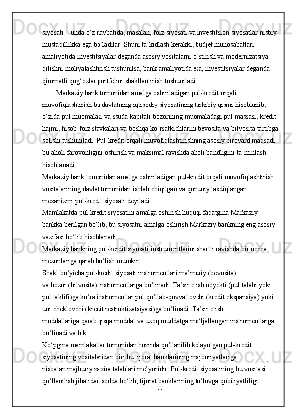 siyosati –   unda o‘z navbatida, masalan,   foiz siyosati va investitsion siyosatlar   nisbiy 
mustaqillikka ega bo‘ladilar. Shuni ta’kidlash kerakki, budjet munosabatlari 
amaliyotida investitsiyalar deganda asosiy vositalarni o‘stirish va modernizatsiya 
qilishni moliyalashtirish tushunilsa, bank amaliyotida esa, investitsiyalar deganda 
qimmatli qog‘ozlar portfelini shakllantirish tushuniladi.
        Markaziy bank tomonidan amalga oshiriladigan   pul-kredit orqali 
muvofiqlashtirish   bu davlatning iqtisodiy siyosatining tarkibiy qismi hisoblanib, 
o‘zida pul muomalasi va ssuda kapitali bozorining muomaladagi pul massasi, kredit 
hajmi, hisob-foiz stavkalari va boshqa ko‘rsatkichlarini bevosita va bilvosita tartibga
solishi tushuniladi. Pul-kredit orqali muvofiqlashtirishning asosiy pirovard maqsadi 
bu aholi farovonligini oshirish va maksimal ravishda aholi bandligini ta’minlash 
hisoblanadi.
Markaziy bank tomonidan amalga oshiriladigan pul-kredit orqali muvofiqlashtirish 
vositalarining davlat tomonidan ishlab chiqilgan va qonuniy tasdiqlangan 
mexanizmi   pul-kredit siyosati   deyiladi
Mamlakatda pul-kredit siyosatini amalga oshirish huquqi faqatgina Markaziy 
bankka berilgan bo‘lib, bu siyosatni amalga oshirish Markaziy bankning eng asosiy 
vazifasi bo‘lib hisoblanadi.
Markaziy bankning pul-kerdit siyosati instrumentlarini shartli ravishda bir necha 
mezonlariga qarab bo‘lish mumkin.
Shakl   bo‘yicha pul-kredit siyosati instrumentlari   ma’muriy   (bevosita) 
va   bozor   (bilvosita) instrumentlarga bo‘linadi.   Ta’sir etish obyekti   (pul talabi yoki 
pul taklifi)ga ko‘ra instrumentlar pul qo‘llab-quvvatlovchi (kredit ekspansiya) yoki 
uni cheklovchi (kredit restruktizatsiyasi)ga bo‘linadi.   Ta’sir etish 
muddatlariga   qarab   qisqa muddat   va   uzoq muddatga   mo‘ljallangan instrumentlarga 
bo‘linadi va h.k.
Ko‘pgina mamlakatlar tomonidan hozirda qo‘llanilib kelayotgan pul-kredit 
siyosatining vositalaridan biri bu tijorat banklarining majburiyatlariga 
nisbatan   majburiy zaxira   talablari me’yoridir. Pul-kredit siyosatining bu vositasi 
qo‘llanilish jihatidan sodda bo‘lib, tijorat banklarining to‘lovga qobiliyatliligi 
11 