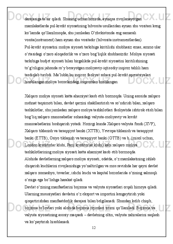 darajasiga ta’sir qiladi. Shuning uchun hozirda, ayniqsa rivojlanayotgan 
mamlakatlarda pul-kredit siyosatining bilvosita usullaridan aynan shu vositasi keng 
ko‘lamda qo‘llanilmoqda, shu jumladan O‘zbekistonda eng samarali 
vosita(instrument) ham aynan shu vositadir (bilvosita instrumentlardan).
Pul-kredit siyosatini moliya siyosati tarkibiga kiritilishi shubhasiz emas, ammo ular 
o‘rtasidagi o‘zaro aloqadorlik va o‘zaro bog‘liqlik shubhasizdir. Moliya siyosati 
tarkibiga budjet siyosati bilan birgalikda pul-kredit siyosatini kiritilishining 
to‘g‘riligini jahonda ro‘y berayotgan moliyaviy-iqtisodiy inqiroz tahlili ham 
tasdiqlab turibdi. Ma’lubki bu inqiroz faoliyat sohasi pul-kredit operatsiyalari 
hisoblangan moliya bozorlaridagi inqirozdan boshlangan.
Xalqaro moliya siyosati   katta ahamiyat kasb etib bormoqda. Uning asosida xalqaro 
mehnat taqsimoti bilan, davlat qarzini shakllantirish va so‘ndirish bilan, xalqaro 
tashkilotlar, shu jumladan xalqaro moliya tashkilotlari faoliyatida ishtirok etish bilan
bog‘liq xalqaro munosabatlar sohasidagi valyuta-moliyaviy va kredit 
munosabatlarini boshqarish yotadi. Hozirgi kunda Xalqaro valyuta fondi (XVF), 
Xalqaro tiklanish va taraqqiyot banki (XTTB), Yevropa tiklanish va taraqqiyot 
banki (ETTB), Osiyo tiklanish va taraqqiyot banki (OTTB) va b. (misol uchun, 
London kreditorlar klubi, Parij kreditorlar klubi) kabi xalqaro moliya 
tashkilotlarining moliya siyosati katta ahamiyat kasb etib bormoqda.
Alohida davlatlarning xalqaro moliya siyosati, odatda, o‘z mamlakatining ishlab 
chiqarish kuchlarini rivojlanishiga yo‘naltirilgan va mos ravishda har qaysi davlat 
xalqaro xomashyo, tovarlar, ishchi kuchi va kapital bozorlarida o‘zining salmoqli 
o‘rniga ega bo‘lishga harakat qiladi.
Davlat o‘zining manfaatlarini   bojxona   va   valyuta siyosatlari   orqali himoya qiladi. 
Ularning xususiyatlari davlatni o‘z eksport va importini kengaytirish yoki 
qisqartirishdan manfaatdorlik darajasi bilan belgilanadi. Shundan kelib chiqib, 
bojxona to‘lovlari yoki alohida bojxona rejimlari tizimi qo‘llaniladi. Bojxona va 
valyuta siyosatining asosiy maqsadi – davlatning oltin, valyuta zahiralarini saqlash 
va ko‘paytirish hisoblanadi.
12 