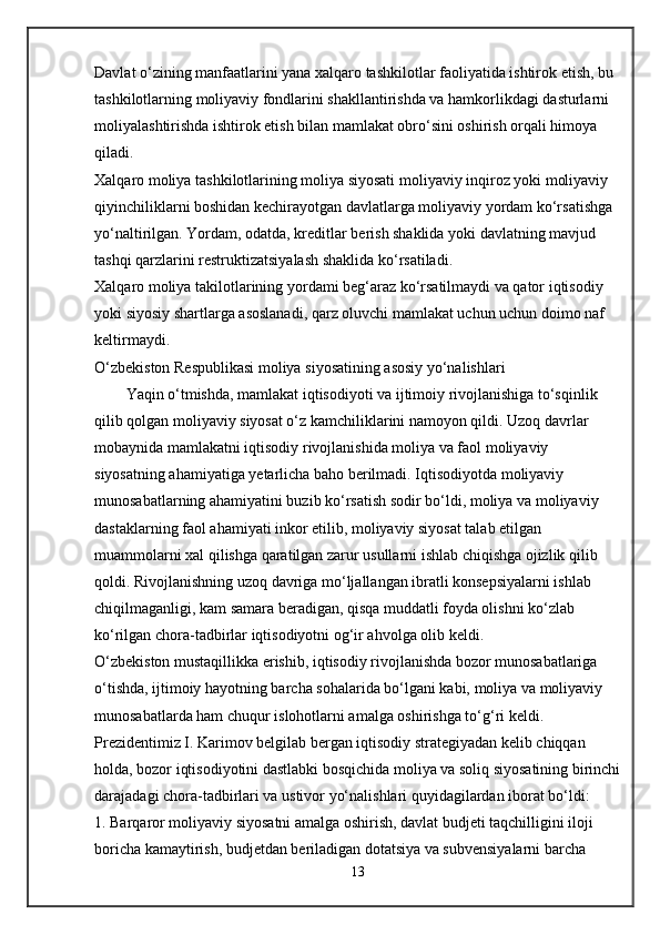 Davlat o‘zining manfaatlarini yana xalqaro tashkilotlar faoliyatida ishtirok etish, bu 
tashkilotlarning moliyaviy fondlarini shakllantirishda va hamkorlikdagi dasturlarni 
moliyalashtirishda ishtirok etish bilan mamlakat obro‘sini oshirish orqali himoya 
qiladi.
Xalqaro moliya tashkilotlarining moliya siyosati moliyaviy inqiroz yoki moliyaviy 
qiyinchiliklarni boshidan kechirayotgan davlatlarga moliyaviy yordam ko‘rsatishga 
yo‘naltirilgan. Yordam, odatda, kreditlar berish shaklida yoki davlatning mavjud 
tashqi qarzlarini restruktizatsiyalash shaklida ko‘rsatiladi.
Xalqaro moliya takilotlarining yordami beg‘araz ko‘rsatilmaydi va qator iqtisodiy 
yoki siyosiy shartlarga asoslanadi, qarz oluvchi mamlakat uchun uchun doimo naf 
keltirmaydi.
O‘zbekiston Respublikasi moliya siyosatining asosiy yo‘nalishlari
Yaqin o‘tmishda, mamlakat iqtisodiyoti va ijtimoiy rivojlanishiga to‘sqinlik 
qilib qolgan moliyaviy siyosat o‘z kamchiliklarini namoyon qildi. Uzoq davrlar 
mobaynida mamlakatni iqtisodiy rivojlanishida moliya va faol moliyaviy 
siyosatning ahamiyatiga yetarlicha baho berilmadi. Iqtisodiyotda moliyaviy 
munosabatlarning ahamiyatini buzib ko‘rsatish sodir bo‘ldi, moliya va moliyaviy 
dastaklarning faol ahamiyati inkor etilib, moliyaviy siyosat talab etilgan 
muammolarni xal qilishga qaratilgan zarur usullarni ishlab chiqishga ojizlik qilib 
qoldi. Rivojlanishning uzoq davriga mo‘ljallangan ibratli konsepsiyalarni ishlab 
chiqilmaganligi, kam samara beradigan, qisqa muddatli foyda olishni ko‘zlab 
ko‘rilgan chora-tadbirlar iqtisodiyotni og‘ir ahvolga olib keldi.
O‘zbekiston mustaqillikka erishib, iqtisodiy rivojlanishda bozor munosabatlariga 
o‘tishda, ijtimoiy hayotning barcha sohalarida bo‘lgani kabi, moliya va moliyaviy 
munosabatlarda ham chuqur islohotlarni amalga oshirishga to‘g‘ri keldi.
Prezidentimiz I. Karimov belgilab bergan iqtisodiy strategiyadan kelib chiqqan 
holda, bozor iqtisodiyotini dastlabki bosqichida moliya va soliq siyosatining birinchi
darajadagi chora-tadbirlari va ustivor yo‘nalishlari quyidagilardan iborat bo‘ldi:
1. Barqaror moliyaviy siyosatni amalga oshirish, davlat budjeti taqchilligini iloji 
boricha kamaytirish, budjetdan beriladigan dotatsiya va subvensiyalarni barcha 
13 