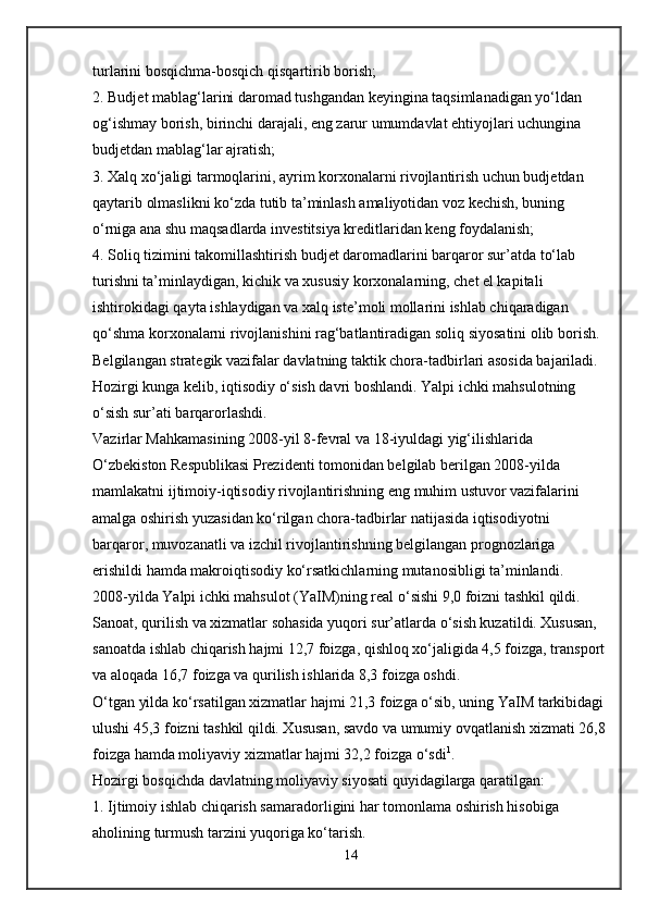 turlarini bosqichma-bosqich qisqartirib borish;
2. Budjet mablag‘larini daromad tushgandan keyingina taqsimlanadigan yo‘ldan 
og‘ishmay borish, birinchi darajali, eng zarur umumdavlat ehtiyojlari uchungina 
budjetdan mablag‘lar ajratish;
3. Xalq xo‘jaligi tarmoqlarini, ayrim korxonalarni rivojlantirish uchun budjetdan 
qaytarib olmaslikni ko‘zda tutib ta’minlash amaliyotidan voz kechish, buning 
o‘rniga ana shu maqsadlarda investitsiya kreditlaridan keng foydalanish;
4. Soliq tizimini takomillashtirish budjet daromadlarini barqaror sur’atda to‘lab 
turishni ta’minlaydigan, kichik va xususiy korxonalarning, chet el kapitali 
ishtirokidagi qayta ishlaydigan va xalq iste’moli mollarini ishlab chiqaradigan 
qo‘shma korxonalarni rivojlanishini rag‘batlantiradigan soliq siyosatini olib borish.
Belgilangan strategik vazifalar davlatning taktik chora-tadbirlari asosida bajariladi. 
Hozirgi kunga kelib, iqtisodiy o‘sish davri boshlandi. Yalpi ichki mahsulotning 
o‘sish sur’ati barqarorlashdi.
Vazirlar Mahkamasining 2008-yil 8-fevral va 18-iyuldagi yig‘ilishlarida 
O‘zbekiston Respublikasi Prezidenti tomonidan belgilab berilgan 2008-yilda 
mamlakatni ijtimoiy-iqtisodiy rivojlantirishning eng muhim ustuvor vazifalarini 
amalga oshirish yuzasidan ko‘rilgan chora-tadbirlar natijasida iqtisodiyotni 
barqaror, muvozanatli va izchil rivojlantirishning belgilangan prognozlariga 
erishildi hamda makroiqtisodiy ko‘rsatkichlarning mutanosibligi ta’minlandi.
2008-yilda   Yalpi ichki mahsulot   (YaIM)ning real o‘sishi 9,0 foizni tashkil qildi. 
Sanoat, qurilish va xizmatlar sohasida yuqori sur’atlarda o‘sish kuzatildi. Xususan, 
sanoatda ishlab chiqarish hajmi 12,7 foizga, qishloq xo‘jaligida 4,5 foizga, transport 
va aloqada 16,7 foizga va qurilish ishlarida 8,3 foizga oshdi.
O‘tgan yilda ko‘rsatilgan xizmatlar hajmi 21,3 foizga o‘sib, uning YaIM tarkibidagi 
ulushi 45,3 foizni tashkil qildi. Xususan, savdo va umumiy ovqatlanish xizmati 26,8
foizga hamda moliyaviy xizmatlar hajmi 32,2 foizga o‘sdi 1
.
Hozirgi bosqichda davlatning moliyaviy siyosati quyidagilarga qaratilgan:
1. Ijtimoiy ishlab chiqarish samaradorligini har tomonlama oshirish hisobiga 
aholining turmush tarzini yuqoriga ko‘tarish.
14 