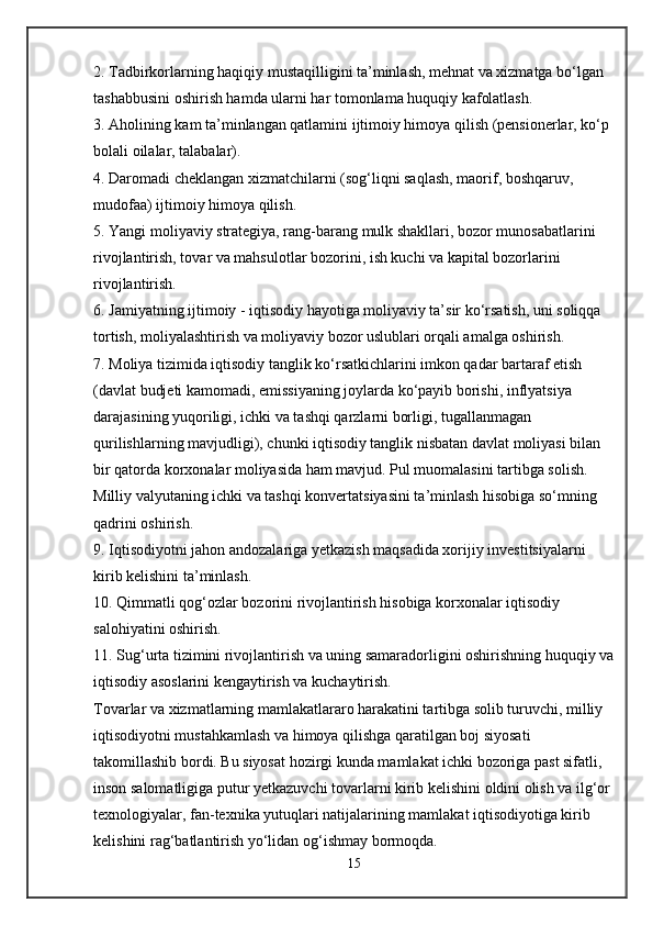 2. Tadbirkorlarning haqiqiy mustaqilligini ta’minlash, mehnat va xizmatga bo‘lgan 
tashabbusini oshirish hamda ularni har tomonlama huquqiy kafolatlash.
3. Aholining kam ta’minlangan qatlamini ijtimoiy himoya qilish (pensionerlar, ko‘p 
bolali oilalar, talabalar).
4. Daromadi cheklangan xizmatchilarni (sog‘liqni saqlash, maorif, boshqaruv, 
mudofaa) ijtimoiy himoya qilish.
5. Yangi moliyaviy strategiya, rang-barang mulk shakllari, bozor munosabatlarini 
rivojlantirish, tovar va mahsulotlar bozorini, ish kuchi va kapital bozorlarini 
rivojlantirish.
6. Jamiyatning ijtimoiy - iqtisodiy hayotiga moliyaviy ta’sir ko‘rsatish, uni soliqqa 
tortish, moliyalashtirish va moliyaviy bozor uslublari orqali amalga oshirish.
7. Moliya tizimida iqtisodiy tanglik ko‘rsatkichlarini imkon qadar bartaraf etish 
(davlat budjeti kamomadi, emissiyaning joylarda ko‘payib borishi, inflyatsiya 
darajasining yuqoriligi, ichki va tashqi qarzlarni borligi, tugallanmagan 
qurilishlarning mavjudligi), chunki iqtisodiy tanglik nisbatan davlat moliyasi bilan 
bir qatorda korxonalar moliyasida ham mavjud. Pul muomalasini tartibga solish. 
Milliy valyutaning ichki va tashqi konvertatsiyasini ta’minlash hisobiga so‘mning 
qadrini oshirish.
9. Iqtisodiyotni jahon andozalariga yetkazish maqsadida xorijiy investitsiyalarni 
kirib kelishini ta’minlash.
10. Qimmatli qog‘ozlar bozorini rivojlantirish hisobiga korxonalar iqtisodiy 
salohiyatini oshirish.
11. Sug‘urta tizimini rivojlantirish va uning samaradorligini oshirishning huquqiy va
iqtisodiy asoslarini kengaytirish va kuchaytirish.
Tovarlar va xizmatlarning mamlakatlararo harakatini tartibga solib turuvchi, milliy 
iqtisodiyotni mustahkamlash va himoya qilishga qaratilgan boj siyosati 
takomillashib bordi. Bu siyosat hozirgi kunda mamlakat ichki bozoriga past sifatli, 
inson salomatligiga putur yetkazuvchi tovarlarni kirib kelishini oldini olish va ilg‘or 
texnologiyalar, fan-texnika yutuqlari natijalarining mamlakat iqtisodiyotiga kirib 
kelishini rag‘batlantirish yo‘lidan og‘ishmay bormoqda.
15 