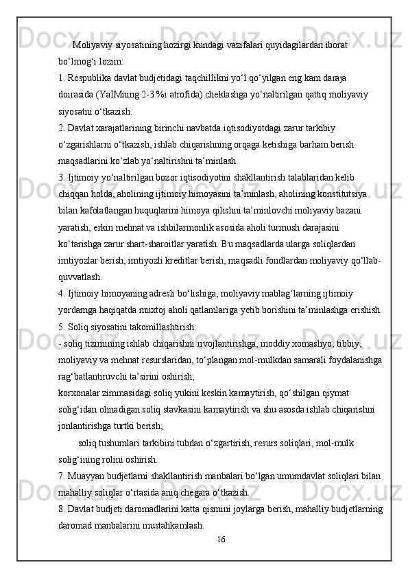      Moliyaviy siyosatining hozirgi kundagi vazifalari quyidagilardan iborat 
bo‘lmog‘i lozim:
1. Respublika davlat budjetidagi taqchillikni yo‘l qo‘yilgan eng kam daraja 
doirasida (YaIMning 2-3 %i atrofida) cheklashga yo‘naltirilgan qattiq moliyaviy 
siyosatni o‘tkazish.
2. Davlat xarajatlarining birinchi navbatda iqtisodiyotdagi zarur tarkibiy 
o‘zgarishlarni o‘tkazish, ishlab chiqarishning orqaga ketishiga barham berish 
maqsadlarini ko‘zlab yo‘naltirishni ta’minlash.
3. Ijtimoiy yo‘naltirilgan bozor iqtisodiyotini shakllantirish talablaridan kelib 
chiqqan holda, aholining ijtimoiy himoyasini ta’minlash, aholining konstitutsiya 
bilan kafolatlangan huquqlarini himoya qilishni ta’minlovchi moliyaviy bazani 
yaratish, erkin mehnat va ishbilarmonlik asosida aholi turmush darajasini 
ko‘tarishga zarur shart-sharoitlar yaratish. Bu maqsadlarda ularga soliqlardan 
imtiyozlar berish, imtiyozli kreditlar berish, maqsadli fondlardan moliyaviy qo‘llab-
quvvatlash.
4. Ijtimoiy himoyaning adresli bo‘lishiga, moliyaviy mablag‘larning ijtimoiy 
yordamga haqiqatda muxtoj aholi qatlamlariga yetib borishini ta’minlashga erishish.
5. Soliq siyosatini takomillashtirish:
- soliq tizimining ishlab chiqarishni rivojlantirishga, moddiy xomashyo, tibbiy, 
moliyaviy va mehnat resurslaridan, to‘plangan mol-mulkdan samarali foydalanishga
rag‘batlantiruvchi ta’sirini oshirish;
korxonalar zimmasidagi soliq yukini keskin kamaytirish, qo‘shilgan qiymat 
solig‘idan olinadigan soliq stavkasini kamaytirish va shu asosda ishlab chiqarishni 
jonlantirishga turtki berish;
soliq tushumlari tarkibini tubdan o‘zgartirish, resurs soliqlari, mol-mulk 
solig‘ining rolini oshirish.
7. Muayyan budjetlarni shakllantirish manbalari bo‘lgan umumdavlat soliqlari bilan 
mahalliy soliqlar o‘rtasida aniq chegara o‘tkazish.
8. Davlat budjeti daromadlarini katta qismini joylarga berish, mahalliy budjetlarning
daromad manbalarini mustahkamlash.
16 