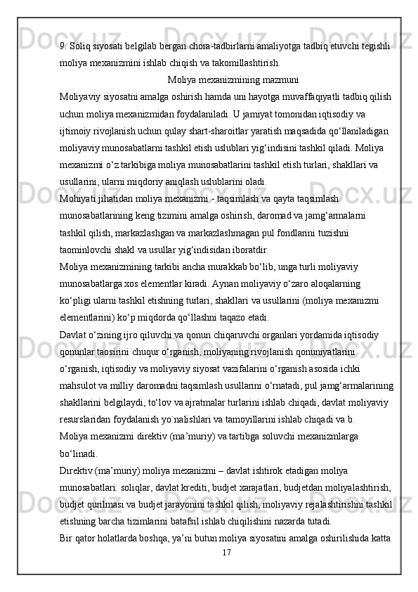 9. Soliq siyosati belgilab bergan chora-tadbirlarni amaliyotga tadbiq etuvchi tegishli 
moliya mexanizmini ishlab chiqish va takomillashtirish.
                                             Moliya mexanizmining mazmuni
Moliyaviy siyosatni amalga oshirish hamda uni hayotga muvaffaqiyatli tadbiq qilish
uchun moliya mexanizmidan foydalaniladi. U jamiyat tomonidan iqtisodiy va 
ijtimoiy rivojlanish uchun qulay shart-sharoitlar yaratish maqsadida qo‘llaniladigan 
moliyaviy munosabatlarni tashkil etish uslublari yig‘indisini tashkil qiladi. Moliya 
mexanizmi o‘z tarkibiga moliya munosabatlarini tashkil etish turlari, shakllari va 
usullarini, ularni miqdoriy aniqlash uslublarini oladi.
Mohiyati jihatidan   moliya mexanizmi   - taqsimlash va qayta taqsimlash 
munosabatlarining keng tizimini amalga oshirish, daromad va jamg‘armalarni 
tashkil qilish, markazlashgan va markazlashmagan pul fondlarini tuzishni 
taominlovchi shakl va usullar yig‘indisidan iboratdir.
Moliya mexanizmining tarkibi ancha murakkab bo‘lib, unga turli moliyaviy 
munosabatlarga xos elementlar kiradi. Aynan moliyaviy o‘zaro aloqalarning 
ko‘pligi ularni tashkil etishning turlari, shakllari va usullarini (moliya mexanizmi 
elementlarini) ko‘p miqdorda qo‘llashni taqazo etadi.
Davlat o‘zining ijro qiluvchi va qonun chiqaruvchi organlari yordamida iqtisodiy 
qonunlar taosirini chuqur o‘rganish, moliyaning rivojlanish qonuniyatlarini 
o‘rganish, iqtisodiy va moliyaviy siyosat vazifalarini o‘rganish asosida ichki 
mahsulot va milliy daromadni taqsimlash usullarini o‘rnatadi, pul jamg‘armalarining
shakllarini belgilaydi, to‘lov va ajratmalar turlarini ishlab chiqadi, davlat moliyaviy 
resurslaridan foydalanish yo`nalishlari va tamoyillarini ishlab chiqadi va b.
Moliya mexanizmi   direktiv (ma’muriy) va tartibga soluvchi   mexanizmlarga 
bo‘linadi.
Direktiv (ma’muriy) moliya mexanizmi –   davlat ishtirok etadigan moliya 
munosabatlari: soliqlar, davlat krediti, budjet xarajatlari, budjetdan moliyalashtirish,
budjet qurilmasi va budjet jarayonini tashkil qilish, moliyaviy rejalashtirishni tashkil
etishning barcha tizimlarini batafsil ishlab chiqilishini nazarda tutadi.
Bir qator holatlarda boshqa, ya’ni butun moliya siyosatini amalga oshirilishida katta 
17