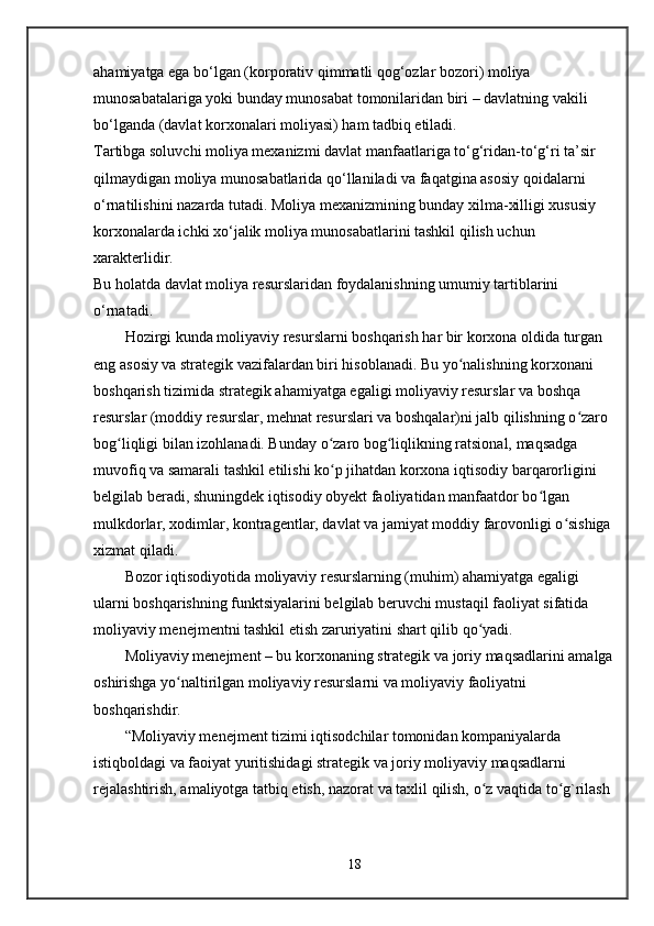 ahamiyatga ega bo‘lgan (korporativ qimmatli qog‘ozlar bozori) moliya 
munosabatalariga yoki bunday munosabat tomonilaridan biri – davlatning vakili 
bo‘lganda (davlat korxonalari moliyasi) ham tadbiq etiladi.
Tartibga soluvchi moliya mexanizmi   davlat manfaatlariga to‘g‘ridan-to‘g‘ri ta’sir 
qilmaydigan moliya munosabatlarida qo‘llaniladi va faqatgina asosiy qoidalarni 
o‘rnatilishini nazarda tutadi. Moliya mexanizmining bunday xilma-xilligi xususiy 
korxonalarda ichki xo‘jalik moliya munosabatlarini tashkil qilish uchun 
xarakterlidir.
Bu holatda davlat moliya resurslaridan foydalanishning umumiy tartiblarini 
o‘rnatadi.
Hozirgi kunda moliyaviy resurslarni boshqarish har bir korxona oldida turgan 
eng asosiy va strategik vazifalardan biri hisoblanadi. Bu yo nalishning korxonani ʻ
boshqarish tizimida strategik ahamiyatga egaligi moliyaviy resurslar va boshqa 
resurslar (moddiy resurslar, mehnat resurslari va boshqalar)ni jalb qilishning o zaro 	
ʻ
bog liqligi bilan izohlanadi. Bunday o zaro bog liqlikning ratsional, maqsadga 	
ʻ ʻ ʻ
muvofiq va samarali tashkil etilishi ko p jihatdan korxona iqtisodiy barqarorligini 	
ʻ
belgilab beradi, shuningdek iqtisodiy obyekt faoliyatidan manfaatdor bo lgan 	
ʻ
mulkdorlar, xodimlar, kontragentlar, davlat va jamiyat moddiy farovonligi o sishiga 	
ʻ
xizmat qiladi.  
Bozor iqtisodiyotida moliyaviy resurslarning (muhim) ahamiyatga egaligi 
ularni boshqarishning funktsiyalarini belgilab beruvchi mustaqil faoliyat sifatida 
moliyaviy menejmentni tashkil etish zaruriyatini shart qilib qo yadi.	
ʻ
Moliyaviy menejment – bu korxonaning strategik va joriy maqsadlarini amalga
oshirishga yo naltirilgan moliyaviy resurslarni va moliyaviy faoliyatni 	
ʻ
boshqarishdir.
“Moliyaviy menejment tizimi iqtisodchilar tomonidan kompaniyalarda 
istiqboldagi va faoiyat yuritishidagi strategik va joriy moliyaviy maqsadlarni 
rejalashtirish, amaliyotga tatbiq etish, nazorat va taxlil qilish, o z vaqtida to g`rilash 	
ʻ ʻ
18 