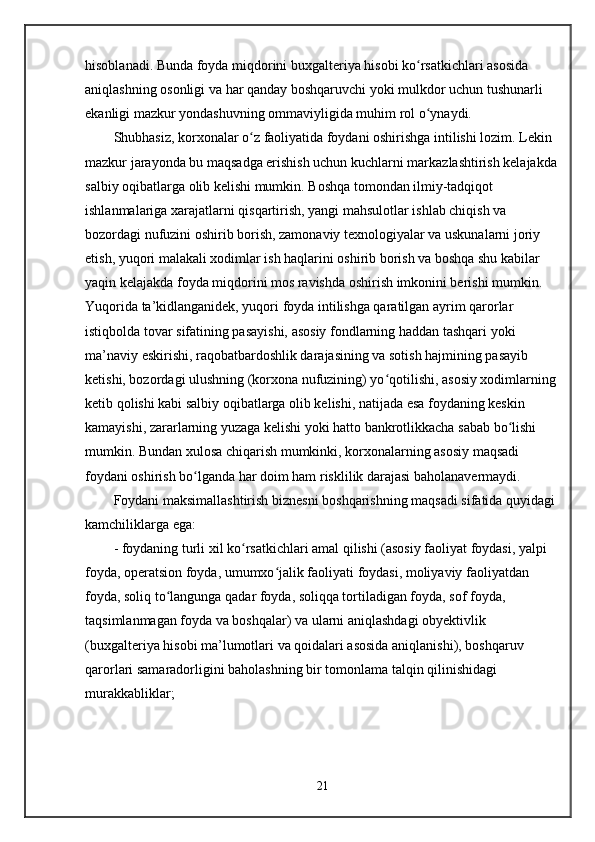 hisoblanadi. Bunda foyda miqdorini buxgalteriya hisobi ko rsatkichlari asosida ʻ
aniqlashning osonligi va har qanday boshqaruvchi yoki mulkdor uchun tushunarli 
ekanligi mazkur yondashuvning ommaviyligida muhim rol o ynaydi.
ʻ
Shubhasiz, korxonalar o z faoliyatida foydani oshirishga intilishi lozim. Lekin 	
ʻ
mazkur jarayonda bu maqsadga erishish uchun kuchlarni markazlashtirish kelajakda
salbiy oqibatlarga olib kelishi mumkin. Boshqa tomondan ilmiy-tadqiqot 
ishlanmalariga xarajatlarni qisqartirish, yangi mahsulotlar ishlab chiqish va 
bozordagi nufuzini oshirib borish, zamonaviy texnologiyalar va uskunalarni joriy 
etish, yuqori malakali xodimlar ish haqlarini oshirib borish va boshqa shu kabilar 
yaqin kelajakda foyda miqdorini mos ravishda oshirish imkonini berishi mumkin. 
Yuqorida ta’kidlanganidek, yuqori foyda intilishga qaratilgan ayrim qarorlar 
istiqbolda tovar sifatining pasayishi, asosiy fondlarning haddan tashqari yoki 
ma’naviy eskirishi, raqobatbardoshlik darajasining va sotish hajmining pasayib 
ketishi, bozordagi ulushning (korxona nufuzining) yo qotilishi, asosiy xodimlarning 	
ʻ
ketib qolishi kabi salbiy oqibatlarga olib kelishi, natijada esa foydaning keskin 
kamayishi, zararlarning yuzaga kelishi yoki hatto bankrotlikkacha sabab bo lishi 	
ʻ
mumkin. Bundan xulosa chiqarish mumkinki, korxonalarning asosiy maqsadi 
foydani oshirish bo lganda har doim ham risklilik darajasi baholanavermaydi.	
ʻ
Foydani maksimallashtirish biznesni boshqarishning maqsadi sifatida quyidagi 
kamchiliklarga ega:
- foydaning turli xil ko rsatkichlari amal qilishi (asosiy faoliyat foydasi, yalpi 	
ʻ
foyda, operatsion foyda, umumxo jalik faoliyati foydasi, moliyaviy faoliyatdan 	
ʻ
foyda, soliq to langunga qadar foyda, soliqqa tortiladigan foyda, sof foyda, 	
ʻ
taqsimlanmagan foyda va boshqalar) va ularni aniqlashdagi obyektivlik 
(buxgalteriya hisobi ma’lumotlari va qoidalari asosida aniqlanishi), boshqaruv 
qarorlari samaradorligini baholashning bir tomonlama talqin qilinishidagi 
murakkabliklar;
21 