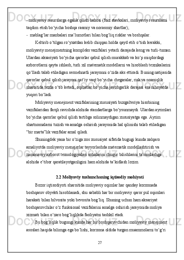 - moliyaviy resurslarga egalik qilish bahosi (foiz stavkalari, moliyaviy resurslarni 
taqdim etish bo yicha boshqa rasmiy va norasmiy shartlar);ʻ
-  mablag lar manbalari ma’lumotlari bilan bog liq risklar va boshqalar.	
ʻ ʻ
Keltirib o tilgan ro yxatdan kelib chiqqan holda qayd etib o tish kerakki, 	
ʻ ʻ ʻ
moliyaviy menejmentning kompleks vazifalari yetarli darajada keng va turli-tuman. 
Ulardan aksariyati bo yicha qarorlar qabul qilish murakkab va ko p miqdordagi 	
ʻ ʻ
axborotlarni qayta ishlash, turli xil matematik modellarni va hisoblash texnikalarini 
qo llash talab etiladigan sermehnatli jarayonni o zida aks ettiradi. Buning natijasida 	
ʻ ʻ
qarorlar qabul qilish jarayoni qat’iy vaqt bo yicha chegaralar, risk va noaniqlik 	
ʻ
sharoitida tezda o tib ketadi, oqibatlar bo yicha javobgarlik darajasi esa nihoyatda 	
ʻ ʻ
yuqori bo ladi.	
ʻ
Moliyaviy menejment vazifalarining xususiyati buxgalteriya hisobining 
vazifalaridan farqli ravishda alohida standartlarga bo ysunmaydi. Ulardan ayrimlari 	
ʻ
bo yicha qarorlar qabul qilish tartibga solinmaydigan xususiyatga ega. Ayrim 	
ʻ
shartnomalarni tuzish va amalga oshirish jarayonida hal qilinishi talab etiladigan 
“bir marta”lik vazifalar amal qiladi.
Shuningdek yana bir o ziga xos xususiyat sifatida bugugi kunda xalqaro 	
ʻ
amaliyotda moliyaviy menejerlar tayyorlashda matematik modellashtirish va 
zamonaviy axborot texnologiyalari sohalarini chuqur bilishlarini ta’minlashga 
alohida e’tibor qaratilayotganligini ham alohida ta’kidlash lozim. 
2.2 Moliyaviy tushunchaning iqtisodiy mohiyati
Bozor iqtisodiyoti sharoitida moliyaviy oqimlar har qanday korxonada 
boshqaruv obyekti hisoblanadi, shu sababli har bir moliyaviy qaror pul oqimlari 
harakati bilan bilvosita yoki bevosita bog liq. Shuning uchun ham aksariyat 	
ʻ
boshqaruvchilar o z funksional vazifalarini amalga oshirish jarayonida moliya 	
ʻ
xizmati bilan o zaro bog liqlikda faoliyatni tashkil etadi. 	
ʻ ʻ
Bu bog liqlik bugungi kunda har bir boshqaruvchidan moliyaviy menejment 	
ʻ
asoslari haqida bilimga ega bo lishi, korxona oldida turgan muammolarni to g ri 	
ʻ ʻ ʻ
27 