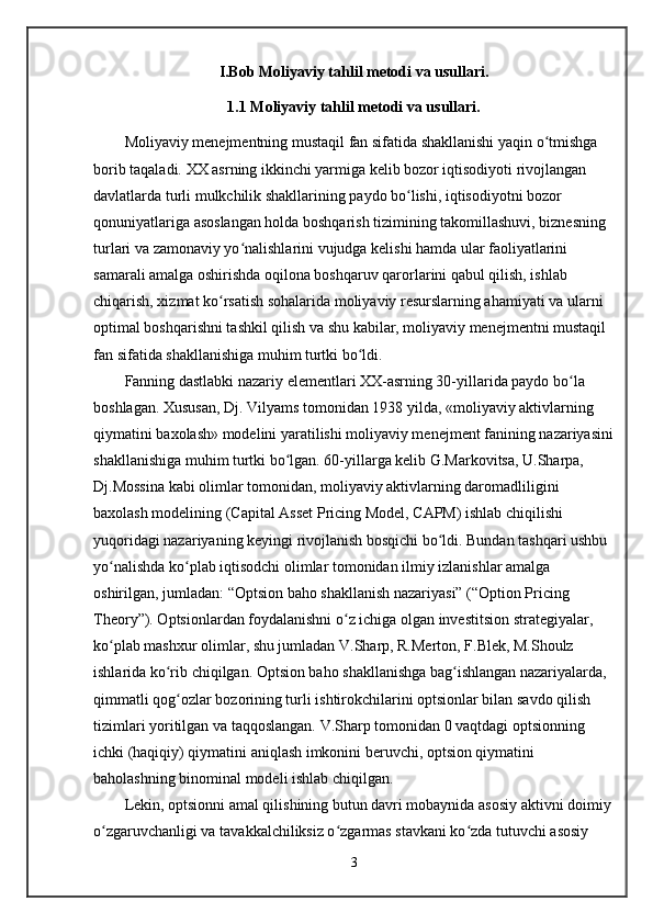 I.Bob Moliyaviy tahlil metodi va usullari.
1. 1   Moliyaviy tahlil metodi va usullari.
Moliyaviy menejmentning mustaqil fan sifatida shakllanishi yaqin o tmishga ʻ
borib taqaladi. XX asrning ikkinchi yarmiga kelib bozor iqtisodiyoti rivojlangan 
davlatlarda turli mulkchilik shakllarining paydo bo lishi, iqtisodiyotni bozor 	
ʻ
qonuniyatlariga asoslangan holda boshqarish tizimining takomillashuvi, biznesning 
turlari va zamonaviy yo nalishlarini vujudga kelishi hamda ular faoliyatlarini 	
ʻ
samarali amalga oshirishda oqilona boshqaruv qarorlarini qabul qilish, ishlab 
chiqarish, xizmat ko rsatish sohalarida moliyaviy resurslarning ahamiyati va ularni 	
ʻ
optimal boshqarishni tashkil qilish va shu kabilar, moliyaviy menejmentni mustaqil 
fan sifatida shakllanishiga muhim turtki bo ldi. 	
ʻ
Fanning dastlabki nazariy elementlari XX-asrning 30-yillarida paydo bo la 	
ʻ
boshlagan. Xususan, Dj. Vilyams tomonidan 1938 yilda, «moliyaviy aktivlarning 
qiymatini baxolash» modelini yaratilishi moliyaviy menejment fanining nazariyasini
shakllanishiga muhim turtki bo lgan. 60-yillarga kelib G.Markovitsa, U.Sharpa, 	
ʻ
Dj.Mossina kabi olimlar tomonidan, moliyaviy aktivlarning daromadliligini 
baxolash modelining (Capital Asset Pricing Model, CAPM) ishlab chiqilishi 
yuqoridagi nazariyaning keyingi rivojlanish bosqichi bo ldi. Bundan tashqari ushbu 	
ʻ
yo nalishda ko plab iqtisodchi olimlar tomonidan ilmiy izlanishlar amalga 	
ʻ ʻ
oshirilgan, jumladan: “Optsion baho shakllanish nazariyasi” (“Option Pricing 
Theory”). Optsionlardan foydalanishni o z ichiga olgan investitsion strategiyalar, 	
ʻ
ko plab mashxur olimlar, shu jumladan V.Sharp, R.Merton, F.Blek, M.Shoulz 	
ʻ
ishlarida ko rib chiqilgan. Optsion baho shakllanishga bag ishlangan nazariyalarda, 	
ʻ ʻ
qimmatli qog ozlar bozorining turli ishtirokchilarini optsionlar bilan savdo qilish 
ʻ
tizimlari yoritilgan va taqqoslangan. V.Sharp tomonidan 0 vaqtdagi optsionning 
ichki (haqiqiy) qiymatini aniqlash imkonini beruvchi, optsion qiymatini 
baholashning binominal modeli ishlab chiqilgan.
Lekin, optsionni amal qilishining butun davri mobaynida asosiy aktivni doimiy
o zgaruvchanligi va tavakkalchiliksiz o zgarmas stavkani ko zda tutuvchi asosiy 	
ʻ ʻ ʻ
3 