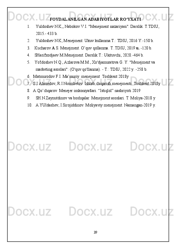 FOYDALANILGAN ADABIYOTLAR RO YXATIʻ
1. Yuldoshev N.K,, Nabokov V.I. "Menejment nazariyasi". Darslik. T.TDIU, 
20 15 .- 433 b.
2. Yuldoshev N.K, Menejment. Ukuv kullanma.T.: TDIU, 2016 Y.-150 b.
3. Kucharov  A .S. Menejment. O’quv qollanma. T..TDIU, 2019  u.  -120 b. 
4. SHarifxodjaev M.Menejment. Darslik.T.: Ukituvchi, 2020.-464 b.
5. Yo'ldoshev N.Q., Azlarova M.M., Xo'djamuratova G. Y. "Menejment va 
marketing asoslari": (O'quv qo'llanma). - T.: TDIU, 20 2 2 y. -258 b.
6. Matmurodov F.I. Ma’muriy  menejment  Toshkent 2018y
7. S.I Ahmedov, R.I Nirimbetov  Ishlab chiqarish menejmenti  Toshkent 2018y
8. A.Qo’chqarov  Menejer imkoniyatlari. “Istiqlol” nashriyoti 2019
9. SH.N.Zaynutdinov va boshqalar.  Menejment asoslari. T. Moliya-2018 y
10. A.YUldashev, I.Sirojiddinov. Moliyaviy menejment. Namangan-2019 y. 
39 