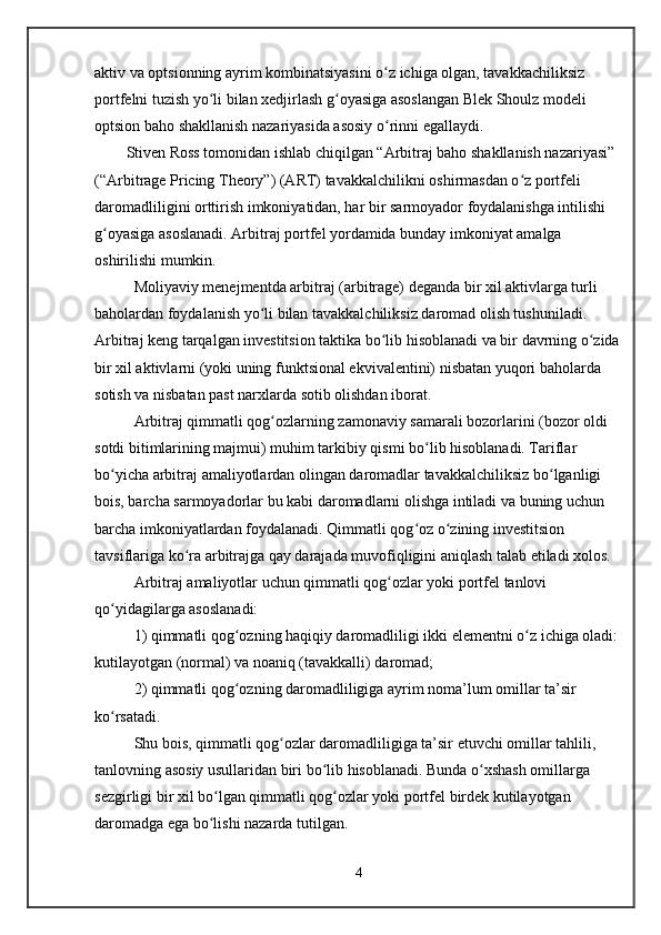 aktiv va optsionning ayrim kombinatsiyasini o z ichiga olgan, tavakkachiliksiz ʻ
portfelni tuzish yo li bilan xedjirlash g oyasiga asoslangan Blek Shoulz modeli 	
ʻ ʻ
optsion baho shakllanish nazariyasida asosiy o rinni egallaydi. 	
ʻ
Stiven Ross tomonidan ishlab chiqilgan “Arbitraj baho shakllanish nazariyasi” 
(“Arbitrage Pricing Theory”) (ART) tavakkalchilikni oshirmasdan o z portfeli 	
ʻ
daromadliligini orttirish imkoniyatidan, har bir sarmoyador foydalanishga intilishi 
g oyasiga asoslanadi. Arbitraj portfel yordamida bunday imkoniyat amalga 	
ʻ
oshirilishi mumkin.
Moliyaviy menejmentda arbitraj (arbitrage) deganda bir xil aktivlarga turli 
baholardan foydalanish yo li bilan tavakkalchiliksiz daromad olish tushuniladi. 	
ʻ
Arbitraj keng tarqalgan investitsion taktika bo lib hisoblanadi va bir davrning o zida	
ʻ ʻ
bir xil aktivlarni (yoki uning funktsional ekvivalentini) nisbatan yuqori baholarda 
sotish va nisbatan past narxlarda sotib olishdan iborat.
Arbitraj qimmatli qog ozlarning zamonaviy samarali bozorlarini (bozor oldi 	
ʻ
sotdi bitimlarining majmui) muhim tarkibiy qismi bo lib hisoblanadi. Tariflar 	
ʻ
bo yicha arbitraj amaliyotlardan olingan daromadlar tavakkalchiliksiz bo lganligi 	
ʻ ʻ
bois, barcha sarmoyadorlar bu kabi daromadlarni olishga intiladi va buning uchun 
barcha imkoniyatlardan foydalanadi. Qimmatli qog oz o zining investitsion 	
ʻ ʻ
tavsiflariga ko ra arbitrajga qay darajada muvofiqligini aniqlash talab etiladi xolos. 	
ʻ
Arbitraj amaliyotlar uchun qimmatli qog ozlar yoki portfel tanlovi 	
ʻ
qo yidagilarga asoslanadi:	
ʻ
1) qimmatli qog ozning haqiqiy daromadliligi ikki elementni o z ichiga oladi: 	
ʻ ʻ
kutilayotgan (normal) va noaniq (tavakkalli) daromad;
2) qimmatli qog ozning daromadliligiga ayrim noma’lum omillar ta’sir 
ʻ
ko rsatadi. 	
ʻ
Shu bois, qimmatli qog ozlar daromadliligiga ta’sir etuvchi omillar tahlili, 	
ʻ
tanlovning asosiy usullaridan biri bo lib hisoblanadi. Bunda o xshash omillarga 	
ʻ ʻ
sezgirligi bir xil bo lgan qimmatli qog ozlar yoki portfel birdek kutilayotgan 	
ʻ ʻ
daromadga ega bo lishi nazarda tutilgan. 
ʻ
4 