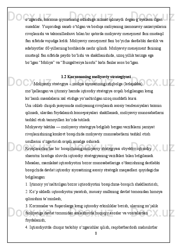 o zgarishi, korxona qiymatining oshishiga xizmat qilmaydi degan g oyalarni ilgari ʻ ʻ
suradilar. Yuqoridagi sanab o tilgan va boshqa moliyaning zamonaviy nazariyalarini	
ʻ
rivojlanishi va takomillashuvi bilan bir qatorda moliyaviy menejment fani mustaqil 
fan sifatida vujudga keldi. Moliyaviy menejment fani bo yicha dastlabki darslik va 	
ʻ
adabiyotlar 60-yillarning boshlarida nashr qilindi. Moliyaviy menejment fanining 
mustaqil fan sifatida paydo bo lishi va shakllanishida, uzoq yillik tarixga ega 	
ʻ
bo lgan “Moliya” va “Buxgalteriya hisobi” kabi fanlar asos bo lgan. 	
ʻ ʻ
1 . 2   Korxonaning moliyaviy strategiyasi
Moliyaviy strategiya   – moliya siyosatining istiqbolga (kelajakka) 
mo‘ljallangan va ijtimoiy hamda iqtisodiy strategiya orqali belgilangan keng 
ko‘lamli masalalarni xal etishga yo‘naltirilgan uzoq muddatli kursi.
Uni ishlab chiqish jarayonida moliyaning rivojlanish asosiy tendensiyalari taxmin 
qilinadi, ulardan foydalanish konsepsiyalari shakllanadi, moliyaviy munosabatlarni 
tashkil etish tamoyillari ko‘zda tutiladi.
Moliyaviy taktika   — moliyaviy strategiya belgilab bergan vazifalarni jamiyat 
rivojlanishining konkret bosqichida moliyaviy munosabatlarni tashkil etish 
usullarini o‘zgartirish orqali amalga oshiradi.
Rivojlanishni har bir bosqichining moliyaviy strategiyasi obyektiv iqtisodiy 
sharoitni hisobga oluvchi iqtisodiy strategiyaning vazifalari bilan belgilanadi. 
Masalan, mamlakat iqtisodiyotini bozor munosabatlariga o‘tkazishning dastlabki 
bosqichida davlat iqtisodiy siyosatining asosiy strategik maqsadlari quyidagicha 
belgilangan:
1. Ijtimoiy yo‘naltirilgan bozor iqtisodiyotini bosqichma-bosqich shakllantirish;
2. Ko‘p ukladli iqtisodiyotni yaratish, xususiy mulkning davlat tomonidan himoya 
qilinishini ta’minlash;
3. Korxonalar va fuqarolarga keng iqtisodiy erkinliklar berish, ularning xo‘jalik 
faoliyatiga davlat tomonidan aralashuvda huquqiy asoslar va vositalardan 
foydalanish;
4. Iqtisodiyotda chuqur tarkibiy o‘zgarishlar qilish, raqobatbardosh mahsulotlar 
8 