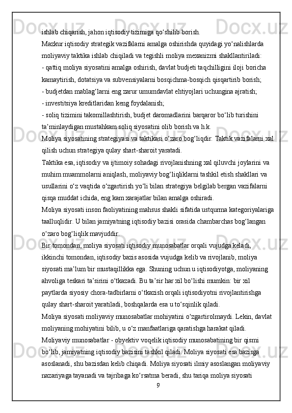 ishlab chiqarish, jahon iqtisodiy tizimiga qo‘shilib borish.
Mazkur iqtisodiy strategik vazifalarni amalga oshirishda quyidagi yo‘nalishlarda 
moliyaviy taktika ishlab chiqiladi va tegishli moliya mexanizmi shakllantiriladi:
- qattiq moliya siyosatini amalga oshirish, davlat budjeti taqchilligini iloji boricha 
kamaytirish, dotatsiya va subvensiyalarni bosqichma-bosqich qisqartirib borish;
- budjetdan mablag‘larni eng zarur umumdavlat ehtiyojlari uchungina ajratish;
- investitsiya kreditlaridan keng foydalanish;
- soliq tizimini takomillashtirish, budjet daromadlarini barqaror bo‘lib turishini 
ta’minlaydigan mustahkam soliq siyosatini olib borish va h.k.
Moliya siyosatining strategiyasi va taktikasi o‘zaro bog‘liqdir.  Taktik vazifalarni xal
qilish uchun strategiya qulay shart-sharoit yaratadi.
Taktika esa, iqtisodiy va ijtimoiy sohadagi rivojlanishning xal qiluvchi joylarini va 
muhim muammolarni aniqlash, moliyaviy bog‘liqliklarni tashkil etish shakllari va 
usullarini o‘z vaqtida o‘zgartirish yo‘li bilan strategiya belgilab bergan vazifalarni 
qisqa muddat ichida, eng kam xarajatlar bilan amalga oshiradi.
Moliya siyosati   inson faoliyatining mahsus shakli sifatida ustqurma kategoriyalariga
taalluqlidir. U bilan jamiyatning iqtisodiy bazisi orasida chambarchas bog‘langan 
o‘zaro bog‘liqlik mavjuddir.
Bir tomondan, moliya siyosati iqtisodiy munosabatlar orqali vujudga keladi, 
ikkinchi tomondan, iqtisodiy bazis asosida vujudga kelib va rivojlanib, moliya 
siyosati ma’lum bir mustaqillikka ega. Shuning uchun u iqtisodiyotga, moliyaning 
ahvoliga teskari ta’sirini o‘tkazadi. Bu ta’sir har xil bo‘lishi mumkin: bir xil 
paytlarda siyosiy chora-tadbirlarni o‘tkazish orqali iqtisodiyotni rivojlantirishga 
qulay shart-sharoit yaratiladi, boshqalarda esa u to‘sqinlik qiladi.
Moliya siyosati moliyaviy munosabatlar mohiyatini o‘zgartirolmaydi.  Lekin, davlat 
moliyaning mohiyatini bilib, u o‘z manfaatlariga qaratishga harakat qiladi.
Moliyaviy munosabatlar   - obyektiv voqelik iqtisodiy munosabatining bir qismi 
bo‘lib, jamiyatning iqtisodiy bazisini tashkil qiladi. Moliya siyosati esa bazisga 
asoslanadi, shu bazisdan kelib chiqadi. Moliya siyosati ilmiy asoslangan moliyaviy 
nazariyaga tayanadi va tajribaga ko‘rsatma beradi, shu tariqa moliya siyosati 
9 