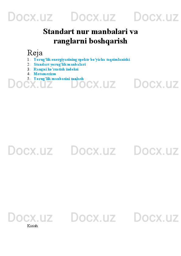 Standart  nur  manbalari va
ranglarni boshqarish
Reja 
1. Yorug'lik energiyasining spektr bo'yicha taqsimlanishi
2. Standart yorug'lik manbalari
3. Rangni ko'rsatish indeksi
4. Metamerizm
5. Yorug'lik manbasini tanlash
Kirish 