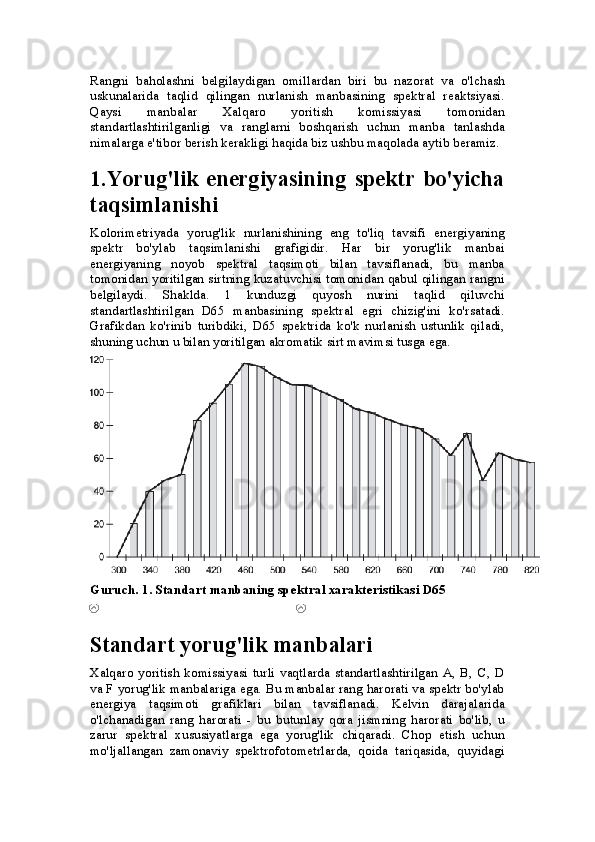 Rangni   baholashni   belgilaydigan   omillardan   biri   bu   nazorat   va   o'lchash
uskunalarida   taqlid   qilingan   nurlanish   manbasining   spektral   reaktsiyasi.
Qaysi   manbalar   Xalqaro   yoritish   komissiyasi   tomonidan
standartlashtirilganligi   va   ranglarni   boshqarish   uchun   manba   tanlashda
nimalarga e'tibor berish kerakligi haqida biz ushbu maqolada aytib beramiz.
1.Yorug'lik energiyasining spektr  bo'yicha
taqsimlanishi
Kolorimetriyada   yorug'lik   nurlanishining   eng   to'liq   tavsifi   energiyaning
spektr   bo'ylab   taqsimlanishi   grafigidir.   Har   bir   yorug'lik   manbai
energiyaning   noyob   spektral   taqsimoti   bilan   tavsiflanadi,   bu   manba
tomonidan yoritilgan sirtning kuzatuvchisi tomonidan qabul qilingan rangni
belgilaydi.   Shaklda.   1   kunduzgi   quyosh   nurini   taqlid   qiluvchi
standartlashtirilgan   D65   manbasining   spektral   egri   chizig'ini   ko'rsatadi.
Grafikdan   ko'rinib   turibdiki,   D65   spektrida   ko'k   nurlanish   ustunlik   qiladi,
shuning uchun u bilan yoritilgan akromatik sirt mavimsi tusga ega.
Guruch. 1. Standart manbaning spektral xarakteristikasi D65
Standart yorug'lik manbalari
Xalqaro  yoritish  komissiyasi   turli  vaqtlarda   standartlashtirilgan  A,  B,   C,   D
va F yorug'lik manbalariga ega. Bu manbalar rang harorati va spektr bo'ylab
energiya   taqsimoti   grafiklari   bilan   tavsiflanadi.   Kelvin   darajalarida
o'lchanadigan   rang   harorati   -   bu   butunlay   qora   jismning   harorati   bo'lib,   u
zarur   spektral   xususiyatlarga   ega   yorug'lik   chiqaradi.   Chop   etish   uchun
mo'ljallangan   zamonaviy   spektrofotometrlarda,   qoida   tariqasida,   quyidagi 