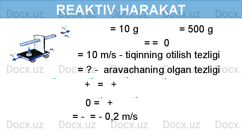 REAKTIV HARAKAT
  = 10 g
  = 500 g
  =   =  0
= ? -  aravachaning olgan tezligi = 10 m/s - tiqinning otilish tezligi
    +     =     +      
0 =     +     
= -  = - 0,2 m/s 