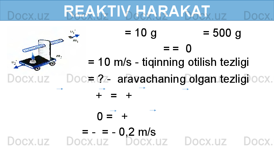 REAKTIV HARAKAT
  = 10 g
  = 500 g
  =   =  0
= ? -  aravachaning olgan tezligi = 10 m/s - tiqinning otilish tezligi
    +     =     +      
0 =     +     
= -  = - 0,2 m/s
