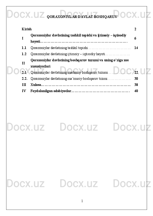 QORA X ONIYLAR DAVLAT BOSHQARUV 
Kirish 2
I Qora x oniylar davlat ining tashkil topishi va ijtimoiy – iqtisodiy 
hayoti………………………………………………………………. 6
1.1 Qora x oniylar davlat ining tashkil topishi……………………………… 14
1.2 Qora x oniylar davlat ining ijtimoiy – iqtisodiy hayoti…………………
II Qoraxoniylar davlat ining boshqaruv tuzumi va uning o’ziga xos 
xususiyatlari
2.1 Qoraxoniylar davlat ining markaziy boshqaruv tuzumi………………. 22
2 .2. Qora x oniylar davlat ining ma muriy-boshqaruv tizimi………………..ʼ 30
III Xulosa………………………………………………………………… 38
IV Foydalanilgan adabiyotlar…………………………………………. 40
1 