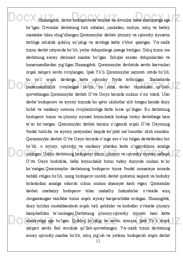 Shuningdek, davlat boshqaruvida vazirlar va devonlar katta ahamiyatga ega
bo’lgan.   Devonlar   davlatning   turli   sohalari,   jumladan,   moliya,   soliq   va   harbiy
masalalar  bilan shug’ullangan.Qoraxoniylar  davlati  ijtimoiy va iqtisodiy  siyosatni
tartibga   solishda   qishloq   xo’jaligi   va   savdoga   katta   e’tibor   qaratgan.   Yer-mulk
tizimi davlat ixtiyorida bo’lib, yerlar dehqonlarga ijaraga berilgan. Soliq tizimi esa
davlatning   asosiy   daromad   manbai   bo’lgan.   Soliqlar   asosan   dehqonlardan   va
hunarmandlardan   yig’ilgan.Shuningdek,   Qoraxoniylar   davlatida   savdo   karvonlari
orqali   xalqaro   savdo   rivojlangan.   Ipak   Yo’li   Qoraxoniylar   nazorati   ostida   bo’lib,
bu   yo’l   orqali   davlatga   katta   iqtisodiy   foyda   keltirilgan.   Shaharlarda
hunarmandchilik   rivojlangan   bo’lib,   bu   soha   davlat   tomonidan   qo’llab-
quvvatlangan.Qoraxoniylar   davlati   O’rta   Osiyo   tarixida   muhim   o’rin   tutadi.   Ular
davlat boshqaruvi  va siyosiy tizimda bir qator islohotlar olib borgan hamda diniy
birlik   va   madaniy   merosni   rivojlantirishga   katta   hissa   qo’shgan.   Bu   davlatning
boshqaruv   tizimi   va   ijtimoiy   siyosati   keyinchalik   boshqa   turkiy   davlatlarga   ham
ta’sir   ko’rsatgan.   Qoraxoniylar   davlati   tarixini   o’rganish   orqali   O’rta   Osiyoning
feodal   tuzilishi   va   siyosiy   jarayonlari   haqida   ko’plab   ma’lumotlar   olish   mumkin.
Qoraxoniylar davlati O’rta Osiyo tarixida o’ziga xos o’rin tutgan davlatlardan biri
bo’lib,   u   siyosiy,   iqtisodiy   va   madaniy   jihatdan   katta   o’zgarishlarni   amalga
oshirgan. Ushbu davlatning boshqaruv tizimi, ijtimoiy va iqtisodiy siyosati nafaqat
O’rta   Osiyo   hududida,   balki   keyinchalik   butun   turkiy   dunyoda   muhim   ta’sir
ko’rsatgan.Qoraxoniylar   davlatining   boshqaruv   tizimi   feodal   monarxiya   asosida
tashkil etilgan bo’lib, uning boshqaruv modeli davlat qudratini saqlash va hududiy
birlashishni   amalga   oshirish   uchun   muhim   ahamiyat   kasb   etgan.   Qoraxonlar
davlati   markaziy   boshqaruv   bilan   mahalliy   hukmdorlar   o’rtasida   aniq
chegaralangan   vazifalar   tizimi   orqali   siyosiy   barqarorlikka   erishgan.   Shuningdek,
diniy   birlikni   mustahkamlash   orqali   turli   qabilalar   va   hududlar   o’rtasida   ijtimoiy
hamjihatlikni   ta’minlagan.Davlatning   ijtimoiy-iqtisodiy   siyosati   ham   katta
ahamiyatga   ega   bo’lgan.   Qishloq   xo’jaligi   va   savdo,   ayniqsa,   Ipak   Yo’li   orqali
xalqaro   savdo   faol   ravishda   qo’llab-quvvatlangan.   Yer-mulk   tizimi   davlatning
asosiy   iqtisodiy   manbai   bo’lib,   soliq   yig’ish   va   yerlarni   boshqarish   orqali   davlat
11