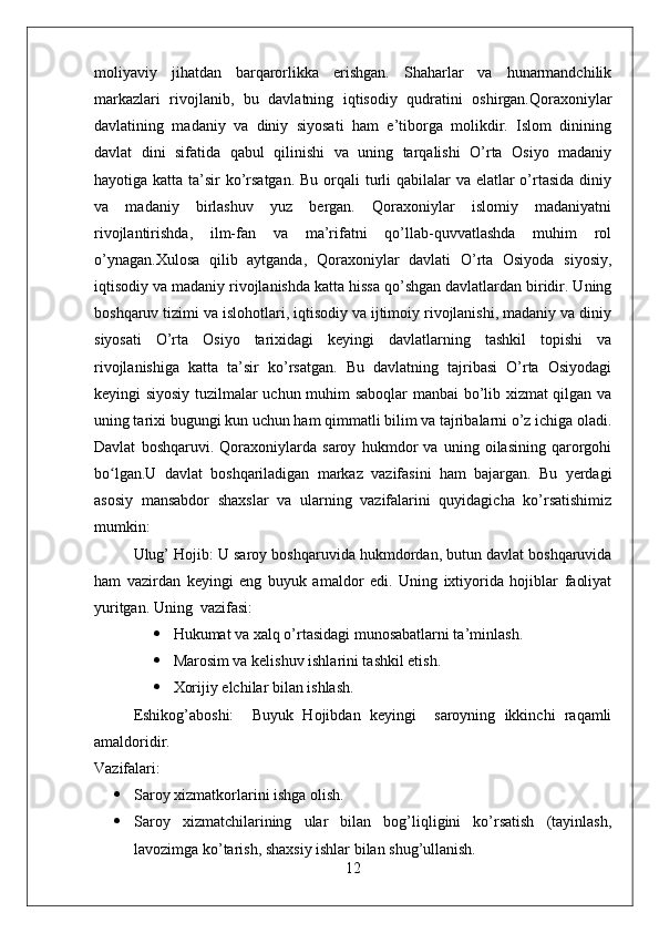 moliyaviy   jihatdan   barqarorlikka   erishgan.   Shaharlar   va   hunarmandchilik
markazlari   rivojlanib,   bu   davlatning   iqtisodiy   qudratini   oshirgan.Qoraxoniylar
davlatining   madaniy   va   diniy   siyosati   ham   e’tiborga   molikdir.   Islom   dinining
davlat   dini   sifatida   qabul   qilinishi   va   uning   tarqalishi   O’rta   Osiyo   madaniy
hayotiga katta ta’sir ko’rsatgan.  Bu orqali  turli  qabilalar  va elatlar  o’rtasida diniy
va   madaniy   birlashuv   yuz   bergan.   Qoraxoniylar   islomiy   madaniyatni
rivojlantirishda,   ilm-fan   va   ma’rifatni   qo’llab-quvvatlashda   muhim   rol
o’ynagan.Xulosa   qilib   aytganda,   Qoraxoniylar   davlati   O’rta   Osiyoda   siyosiy,
iqtisodiy va madaniy rivojlanishda katta hissa qo’shgan davlatlardan biridir. Uning
boshqaruv tizimi va islohotlari, iqtisodiy va ijtimoiy rivojlanishi, madaniy va diniy
siyosati   O’rta   Osiyo   tarixidagi   keyingi   davlatlarning   tashkil   topishi   va
rivojlanishiga   katta   ta’sir   ko’rsatgan.   Bu   davlatning   tajribasi   O’rta   Osiyodagi
keyingi siyosiy tuzilmalar uchun muhim saboqlar  manbai bo’lib xizmat qilgan va
uning tarixi bugungi kun uchun ham qimmatli bilim va tajribalarni o’z ichiga oladi.
Davlat   boshqaruvi.   Qoraxoniylarda   saroy   hukmdor   va   uning   oilasining   qarorgohi
bo lgan.U   davlat   boshqariladigan   markaz   vazifasini   ham   bajargan.   Bu   yerdagiʻ
asosiy   mansabdor   shaxslar   va   ularning   vazifalarini   quyidagicha   ko’rsatishimiz
mumkin:
Ulug’ Hojib: U saroy boshqaruvida hukmdordan, butun davlat boshqaruvida
ham   vazirdan   keyingi   eng   buyuk   amaldor   edi.   Uning   ixtiyorida   hojiblar   faoliyat
yuritgan. Uning  vazifasi: 
 Hukumat va xalq o’rtasidagi munosabatlarni ta’minlash. 
 Marosim va kelishuv ishlarini tashkil etish.
 Xorijiy elchilar bilan ishlash.
Eshikog’aboshi:     Buyuk   Hojibdan   keyingi     saroyning   ikkinchi   raqamli
amaldoridir.
Vazifalari:
 Saroy xizmatkorlarini ishga olish.
 Saroy   xizmatchilarining   ular   bilan   bog’liqligini   ko’rsatish   (tayinlash,
lavozimga ko’tarish, shaxsiy ishlar bilan shug’ullanish.
12 