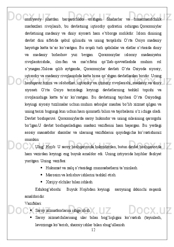 moliyaviy   jihatdan   barqarorlikka   erishgan.   Shaharlar   va   hunarmandchilik
markazlari   rivojlanib,   bu   davlatning   iqtisodiy   qudratini   oshirgan.Qoraxoniylar
davlatining   madaniy   va   diniy   siyosati   ham   e’tiborga   molikdir.   Islom   dinining
davlat   dini   sifatida   qabul   qilinishi   va   uning   tarqalishi   O’rta   Osiyo   madaniy
hayotiga katta ta’sir ko’rsatgan.  Bu orqali  turli  qabilalar  va elatlar  o’rtasida diniy
va   madaniy   birlashuv   yuz   bergan.   Qoraxoniylar   islomiy   madaniyatni
rivojlantirishda,   ilm-fan   va   ma’rifatni   qo’llab-quvvatlashda   muhim   rol
o’ynagan.Xulosa   qilib   aytganda,   Qoraxoniylar   davlati   O’rta   Osiyoda   siyosiy,
iqtisodiy va madaniy rivojlanishda katta hissa qo’shgan davlatlardan biridir. Uning
boshqaruv tizimi va islohotlari, iqtisodiy va ijtimoiy rivojlanishi, madaniy va diniy
siyosati   O’rta   Osiyo   tarixidagi   keyingi   davlatlarning   tashkil   topishi   va
rivojlanishiga   katta   ta’sir   ko’rsatgan.   Bu   davlatning   tajribasi   O’rta   Osiyodagi
keyingi siyosiy tuzilmalar uchun muhim saboqlar  manbai bo’lib xizmat qilgan va
uning tarixi bugungi kun uchun ham qimmatli bilim va tajribalarni o’z ichiga oladi.
Davlat   boshqaruvi.   Qoraxoniylarda   saroy   hukmdor   va   uning   oilasining   qarorgohi
bo lgan.U   davlat   boshqariladigan   markaz   vazifasini   ham   bajargan.   Bu   yerdagiʻ
asosiy   mansabdor   shaxslar   va   ularning   vazifalarini   quyidagicha   ko’rsatishimiz
mumkin:
Ulug’ Hojib: U saroy boshqaruvida hukmdordan, butun davlat boshqaruvida
ham   vazirdan   keyingi   eng   buyuk   amaldor   edi.   Uning   ixtiyorida   hojiblar   faoliyat
yuritgan. Uning  vazifasi: 
 Hukumat va xalq o’rtasidagi munosabatlarni ta’minlash. 
 Marosim va kelishuv ishlarini tashkil etish.
 Xorijiy elchilar bilan ishlash.
Eshikog’aboshi:     Buyuk   Hojibdan   keyingi     saroyning   ikkinchi   raqamli
amaldoridir.
Vazifalari:
 Saroy xizmatkorlarini ishga olish.
 Saroy   xizmatchilarining   ular   bilan   bog’liqligini   ko’rsatish   (tayinlash,
lavozimga ko’tarish, shaxsiy ishlar bilan shug’ullanish.
12