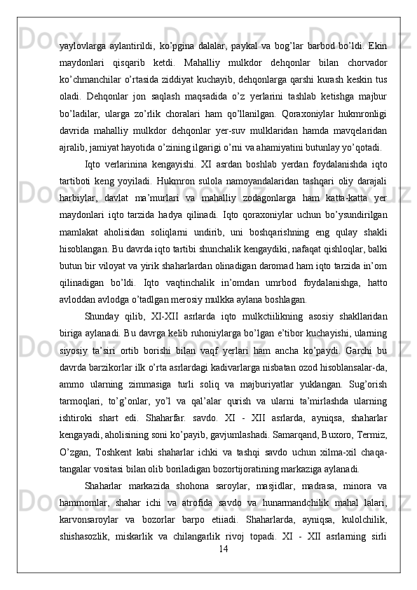 yaylovlarga   aylantirildi,   ko’pgina   dalalar,   paykal   va   bog’lar   barbod   bo’ldi.   Ekin
maydonlari   qisqarib   ketdi.   Mahalliy   mulkdor   dehqonlar   bilan   chorvador
ko’chmanchilar o’rtasida ziddiyat kuchayib, dehqonlarga qarshi kurash keskin tus
oladi.   Dehqonlar   jon   saqlash   maqsadida   o’z   yerlarini   tashlab   ketishga   majbur
bo’ladilar,   ularga   zo’rlik   choralari   ham   qo’llanilgan.   Qoraxoniylar   hukmronligi
davrida   mahalliy   mulkdor   dehqonlar   yer-suv   mulklaridan   hamda   mavqelaridan
ajralib, jamiyat hayotida o’zining ilgarigi o’rni va ahamiyatini butunlay yo’qotadi. 
Iqto   verlarinina   ken gayishi .   X I   asrdan   boshlab   yerdan   foydalanishda   iqto
tartiboti   keng   yoyiladi.   Hukmron   sulola   namoyandalaridan   tashqari   oliy   darajali
harbiylar,   davlat   ma’murlari   va   mahalliy   zodagonlarga   ham   katta-katta   yer
maydonlari   iqto   tarzida   hadya   qilinadi.   Iqto   qoraxoniylar   uchun   bo’ysundirilgan
mamlakat   aholisidan   soliqlarni   undirib,   uni   boshqarishning   eng   qulay   shakli
hisoblangan. Bu davrda iqto tartibi shunchalik kengaydiki, nafaqat qishloqlar, balki
butun bir viloyat va yirik shaharlardan olinadigan daromad ham iqto tarzida in’om
qilinadigan   bo’ldi.   Iqto   vaqtinchalik   in’omdan   umrbod   foydalanishga,   hatto
avloddan avlodga o’tadlgan merosiy mulkka aylana boshlagan. 
Shunday   qilib,   XI-XII   asrlarda   iqto   mulkctiilikning   asosiy   shakllaridan
biriga aylanadi. Bu davrga kelib ruhoniylarga bo’lgan e’tibor kuchayishi, ularning
siyosiy   ta’siri   ortib   borishi   bilan   vaqf   yerlari   ham   ancha   ko’paydi.   Garchi   bu
davrda barzikorlar ilk o’rta asrlardagi kadivarlarga nisbatan ozod hisoblansalar-da,
ammo   ularning   zimmasiga   turli   soliq   va   majburiyatlar   yuklangan.   Sug’orish
tarmoqlari,   to’g’onlar,   yo’l   va   qal’alar   qurish   va   ularni   ta’mirlashda   ularning
ishtiroki   shart   edi.   Shaharfar.   savdo.   XI   -   XII   asrlarda,   ayniqsa,   shaharlar
kengayadi, aholisining soni ko’payib, gavjumlashadi. Samarqand, Buxoro, Termiz,
O’zgan,   Toshkent   kabi   shaharlar   ichki   va   tashqi   savdo   uchun   xilma-xil   chaqa-
tangalar vositasi bilan olib boriladigan bozortijoratining markaziga aylanadi. 
Shaharlar   markazida   shohona   saroylar,   masjidlar,   madrasa,   minora   va
hammomlar,   shahar   ichi   va   atrofida   savdo   va   hunarmandchilik   mahal   lalari,
karvonsaroylar   va   bozorlar   barpo   etiiadi.   Shaharlarda,   ayniqsa,   kulolchilik,
shishasozlik,   miskarlik   va   chilangarlik   rivoj   topadi.   XI   -   XII   asrlarning   sirli
14