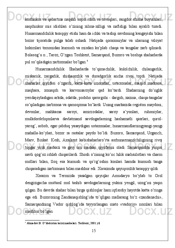 koshinkor va qabartma naqshli sopol idish va tovoqlari, rangdor shisha buyumlari,
naqshinkor   mis   idishlari   o’zining   xilma-xilligi   va   nafisligi   bilan   ajralib   turadi.
Hunarmandchilik taraqqiy etishi ham da ichki va tashqi savdoning kengayishi bilan
bozor   tijoratida   pulga   talab   oshadi.   Natijada   qoraxoniylar   va   ularning   viloyat
hokimlari   tomonidan   kumush   va   misdan   ko’plab   chaqa   va   tangalar   zarb   qilinadi.
Bolasog’u n , Taroz, O’zgan Toshkent, Samarqand, Buxoro va boshqa shaharlarda
pul so’qiladigán zarbxonalar bo’lgan. 6
Hunarmandchilik.   Shaharlarda   to’qimachilik,   kulolchilik,   chilangarlik,
miskariik,   zargarlik,   shishasozlik   va   duradgorlik   ancha   rivoj   topdi.   Natijada
shaharlar   qiyofasi   o’zgarib,   katta-katta   imoratlar,   ustaxonalar,   masjid   madrasa,
maqbara,   xonaqoh   va   karvonsaroylar   qad   ko’tardi.   Shaharning   do’nglik
yeridajoylashgan arkda, odatda, podsho qarorgohi - dargoh, xazina, chaqa-tangalar
so’qiladigan zarbxona va qamoqxona bo’lardi. Uning markazida registon maydoni,
devonlar,   mahkama   saroyi,   amirzodalar,   saroy   a’yonlari,   ruhoniylar,
mulkdordehqonlarva   davlatmand   savdogarlarning   hashamatli   qasrlari,   qurol-
yarog’, asbob, egar-jabduq yasaydigan ustaxonalar, hunarmandlarningyangi-yangi
mahalla-ko’ylari,   bozor   ra   rastalar   paydo   bo’ldi.   Buxoro,   Samarqand,   Urganch,
Marv,   Binkat.   Kesh,   Axsikent   kabishaharlaro’rta   asrhunarmandchiligining   rivoj
topgar   yirik   markazi   va   gavj   um   maskan   qiyofasini   oladi.   Samarqandda   yuqori
navli qog’oz ishlab chiqarilardi. Shosh o’zining ko’nc hilik mahsulotlari va charm
mollari   bilan,   lloq   esa   kumush   va   qo’rg’oshin   konlari   hamda   kumush   tanga
chiqaradigan zarbxonasi bilan mashhur edi. Xorazmda qayiqsozlik taraqqiy qildi. 
Xorazm   va   Termizda   yasalgan   qayiqlar   Amudaryo   bo’ylab   to   Orol
dengizigacha   muttasil   mol   tashib   savdogarlarning   yukini   yengil,   uzog’ini   yaqin
qilgan. Bu davrda shahar bilan birga qishloqlar ham iqtlsodiy hayotda katta o’ringa
ega   edi.   Buxoroning   Zandanaqishlog’ida   to’qllgan   mallarang   bo’z   «zandanachi»,
Samarqandning   Vador   qishlog’ida   tayyorlangan   mato   «vadoriy»   nomlari   bilan
mashhur bo’lgan. 
6
 Ahmedov.B. O zbekiston tarixi manbalari. Toshkent, 2001 yil ‟
15