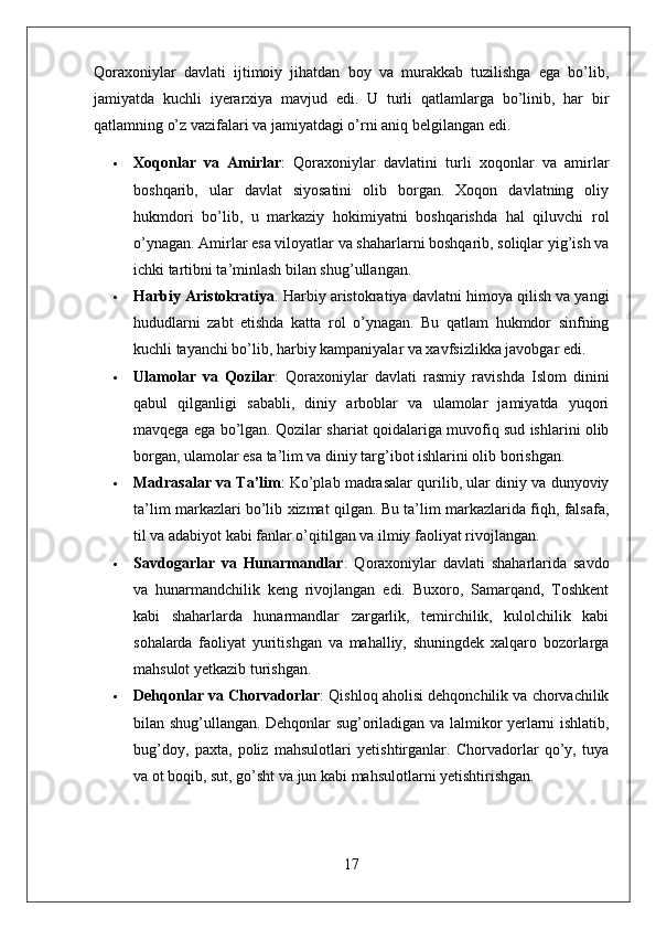 Qoraxoniylar   davlati   ijtimoiy   jihatdan   boy   va   murakkab   tuzilishga   ega   bo’lib,
jamiyatda   kuchli   iyerarxiya   mavjud   edi.   U   turli   qatlamlarga   bo’linib,   har   bir
qatlamning o’z vazifalari va jamiyatdagi o’rni aniq belgilangan edi.
 Xoqonlar   va   Amirlar :   Qoraxoniylar   davlatini   turli   xoqonlar   va   amirlar
boshqarib,   ular   davlat   siyosatini   olib   borgan.   Xoqon   davlatning   oliy
hukmdori   bo’lib,   u   markaziy   hokimiyatni   boshqarishda   hal   qiluvchi   rol
o’ynagan. Amirlar esa viloyatlar va shaharlarni boshqarib, soliqlar yig’ish va
ichki tartibni ta’minlash bilan shug’ullangan.
 Harbiy Aristokratiya : Harbiy aristokratiya davlatni himoya qilish va yangi
hududlarni   zabt   etishda   katta   rol   o’ynagan.   Bu   qatlam   hukmdor   sinfning
kuchli tayanchi bo’lib, harbiy kampaniyalar va xavfsizlikka javobgar edi.
 Ulamolar   va   Qozilar :   Qoraxoniylar   davlati   rasmiy   ravishda   Islom   dinini
qabul   qilganligi   sababli,   diniy   arboblar   va   ulamolar   jamiyatda   yuqori
mavqega ega bo’lgan. Qozilar shariat qoidalariga muvofiq sud ishlarini olib
borgan, ulamolar esa ta’lim va diniy targ’ibot ishlarini olib borishgan.
 Madrasalar va Ta’lim : Ko’plab madrasalar qurilib, ular diniy va dunyoviy
ta’lim markazlari bo’lib xizmat qilgan. Bu ta’lim markazlarida fiqh, falsafa,
til va adabiyot kabi fanlar o’qitilgan va ilmiy faoliyat rivojlangan.
 Savdogarlar   va   Hunarmandlar :   Qoraxoniylar   davlati   shaharlarida   savdo
va   hunarmandchilik   keng   rivojlangan   edi.   Buxoro,   Samarqand,   Toshkent
kabi   shaharlarda   hunarmandlar   zargarlik,   temirchilik,   kulolchilik   kabi
sohalarda   faoliyat   yuritishgan   va   mahalliy,   shuningdek   xalqaro   bozorlarga
mahsulot yetkazib turishgan.
 Dehqonlar va Chorvadorlar : Qishloq aholisi dehqonchilik va chorvachilik
bilan shug’ullangan. Dehqonlar sug’oriladigan va lalmikor yerlarni ishlatib,
bug’doy,   paxta,   poliz   mahsulotlari   yetishtirganlar.   Chorvadorlar   qo’y,   tuya
va ot boqib, sut, go’sht va jun kabi mahsulotlarni yetishtirishgan.
17 