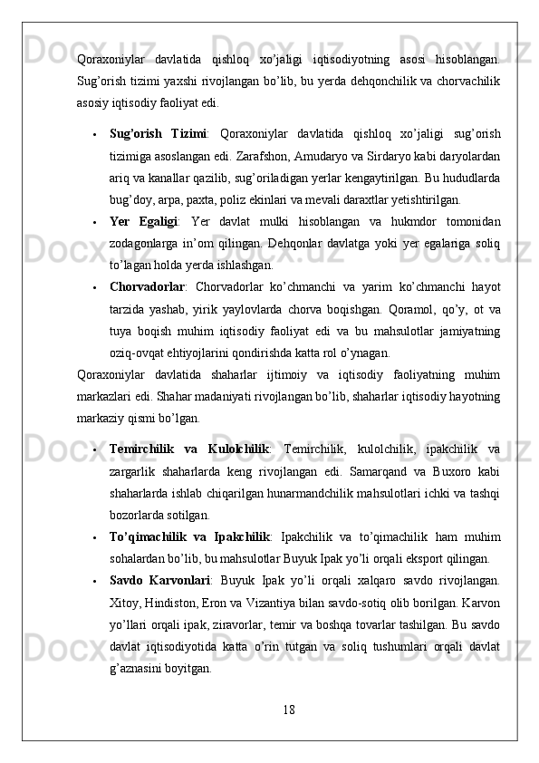 Qoraxoniylar   davlatida   qishloq   xo’jaligi   iqtisodiyotning   asosi   hisoblangan.
Sug’orish tizimi yaxshi rivojlangan bo’lib, bu yerda dehqonchilik va chorvachilik
asosiy iqtisodiy faoliyat edi.
 Sug’orish   Tizimi :   Qoraxoniylar   davlatida   qishloq   xo’jaligi   sug’orish
tizimiga asoslangan edi. Zarafshon, Amudaryo va Sirdaryo kabi daryolardan
ariq va kanallar qazilib, sug’oriladigan yerlar kengaytirilgan. Bu hududlarda
bug’doy, arpa, paxta, poliz ekinlari va mevali daraxtlar yetishtirilgan.
 Yer   Egaligi :   Yer   davlat   mulki   hisoblangan   va   hukmdor   tomonidan
zodagonlarga   in’om   qilingan.   Dehqonlar   davlatga   yoki   yer   egalariga   soliq
to’lagan holda yerda ishlashgan.
 Chorvadorlar :   Chorvadorlar   ko’chmanchi   va   yarim   ko’chmanchi   hayot
tarzida   yashab,   yirik   yaylovlarda   chorva   boqishgan.   Qoramol,   qo’y,   ot   va
tuya   boqish   muhim   iqtisodiy   faoliyat   edi   va   bu   mahsulotlar   jamiyatning
oziq-ovqat ehtiyojlarini qondirishda katta rol o’ynagan.
Qoraxoniylar   davlatida   shaharlar   ijtimoiy   va   iqtisodiy   faoliyatning   muhim
markazlari edi. Shahar madaniyati rivojlangan bo’lib, shaharlar iqtisodiy hayotning
markaziy qismi bo’lgan.
 Temirchilik   va   Kulolchilik :   Temirchilik,   kulolchilik,   ipakchilik   va
zargarlik   shaharlarda   keng   rivojlangan   edi.   Samarqand   va   Buxoro   kabi
shaharlarda ishlab chiqarilgan hunarmandchilik mahsulotlari ichki va tashqi
bozorlarda sotilgan.
 To’qimachilik   va   Ipakchilik :   Ipakchilik   va   to’qimachilik   ham   muhim
sohalardan bo’lib, bu mahsulotlar Buyuk Ipak yo’li orqali eksport qilingan.
 Savdo   Karvonlari :   Buyuk   Ipak   yo’li   orqali   xalqaro   savdo   rivojlangan.
Xitoy, Hindiston, Eron va Vizantiya bilan savdo-sotiq olib borilgan. Karvon
yo’llari orqali ipak, ziravorlar, temir va boshqa tovarlar tashilgan. Bu savdo
davlat   iqtisodiyotida   katta   o’rin   tutgan   va   soliq   tushumlari   orqali   davlat
g’aznasini boyitgan.
18 