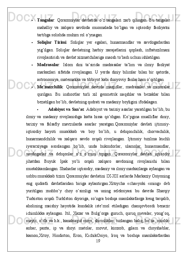  Tangalar :   Qoraxoniylar   davlatida   o’z   tangalari   zarb   qilingan.   Bu   tangalar
mahalliy   va   xalqaro   savdoda   muomalada   bo’lgan   va   iqtisodiy   faoliyatni
tartibga solishda muhim rol o’ynagan.
 Soliqlar   Tizimi :   Soliqlar   yer   egalari,   hunarmandlar   va   savdogarlardan
yig’ilgan.   Soliqlar   davlatning   harbiy   xarajatlarini   qoplash,   infratuzilmani
rivojlantirish va davlat xizmatchilariga maosh to’lash uchun ishlatilgan.
 Madrasalar :   Islom   dini   ta’sirida   madrasalar   ta’lim   va   ilmiy   faoliyat
markazlari   sifatida   rivojlangan.   U   yerda   diniy   bilimlar   bilan   bir   qatorda,
astronomiya, matematika va tibbiyot kabi dunyoviy fanlar ham o’qitilgan.
 Me’morchilik :   Qoraxoniylar   davrida   masjidlar,   madrasalar   va   minoralar
qurilgan.   Bu   inshootlar   turli   xil   geometrik   naqshlar   va   bezaklar   bilan
bezatilgan bo’lib, davlatning qudrati va madaniy boyligini ifodalagan.
 Adabiyot va San’at : Adabiyot va tarixiy asarlar yaratilgan bo’lib, bu
ilmiy   va   madaniy   rivojlanishga   katta   hissa   qo’shgan.   Ko’pgina   mualliflar   diniy,
tarixiy   va   falsafiy   mavzularda   asarlar   yaratgan.Qoraxoniylar   davlati   ijtimoiy-
iqtisodiy   hayoti   murakkab   va   boy   bo’lib,   u   dehqonchilik,   chorvachilik,
hunarmandchilik   va   xalqaro   savdo   orqali   rivojlangan.   Ijtimoiy   tuzilma   kuchli
iyerarxiyaga   asoslangan   bo’lib,   unda   hukmdorlar,   ulamolar,   hunarmandlar,
savdogarlar   va   dehqonlar   o’z   o’rnini   topgan.   Qoraxoniylar   davlati   iqtisodiy
jihatdan   Buyuk   Ipak   yo’li   orqali   xalqaro   savdoning   rivojlanishi   bilan
mustahkamlangan. Shaharlar iqtisodiy, madaniy va ilmiy markazlarga aylangan va
ushbu murakkab tizim Qoraxoniylar davlatini IX-XII asrlarda Markaziy Osiyoning
eng   qudratli   davlatlaridan   biriga   aylantirgan.Xitoycha   «cha»yoki   «ming»   deb
yuritilgan   xushbo’y   choy   o’simligi   va   uning   seleksiyasi   bu   davrda   Sharqiy
Turkiston orqali Turklston diyoriga, so’ngra boshqa mamlakatlarga keng tarqalib,
aholining   maishiy   hayotida   kundalik   iste’mol   etiladigan   chanqovbosdi   benazir
ichimlikka   aylangan.   Itil,   Xazar   va   Bulg’orga   guruch,   quruq   mevalar,   yong’oq,
mayiz, o’rlk va h.k., kanakunjut moyi, shirinliklar, tuzlangan baliq, bo’za, mushk-
anbar,   paxta,   ip   va   shoyi   matolar,   movut,   kimxob,   gilam   va   choyshablar,
kamon,Xitoy,   Hindiston,   Eron,   KichikOsiyo,   Iroq   va   boshqa   mamlakatlardan
19