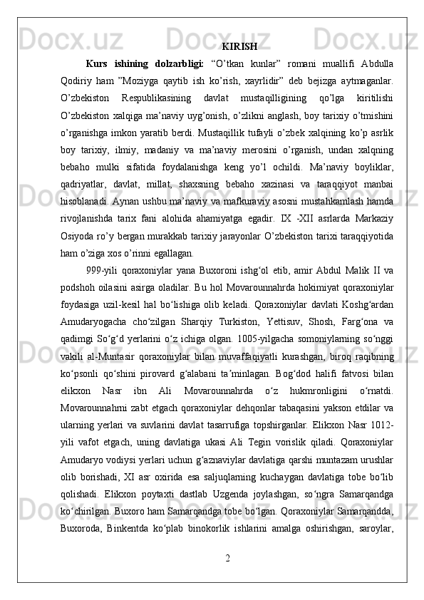 KIRISH
Kurs   ishining   dolzarbligi:   “O’tkan   kunlar”   romani   muallifi   Abdulla
Qodiriy   ham   ”Moziyga   qaytib   ish   ko’rish,   xayrlidir”   deb   bejizga   aytmaganlar.
O’zbekiston   Respublikasining   davlat   mustaqilligining   qo’lga   kiritilishi
O’zbekiston   xalqiga   ma’naviy   uyg’onish,   o’zlikni   anglash,   boy   tarixiy   o’tmishini
o’rganishga   imkon   yaratib   berdi.   Mustaqillik   tufayli   o’zbek   xalqining   ko’p   asrlik
boy   tarixiy,   ilmiy,   madaniy   va   ma’naviy   merosini   o’rganish,   undan   xalqning
bebaho   mulki   sifatida   foydalanishga   keng   yo’l   ochildi.   Ma’naviy   boyliklar,
qadriyatlar,   davlat,   millat,   shaxsning   bebaho   xazinasi   va   taraqqiyot   manbai
hisoblanadi. Aynan ushbu ma’naviy va mafkuraviy asosni  mustahkamlash  hamda
rivojlanishda   tarix   fani   alohida   ahamiyatga   egadir.   IX   -XII   asrlarda   Markaziy
Osiyoda ro’y bergan murakkab tarixiy jarayonlar  O’zbekiston tarixi  taraqqiyotida
ham o’ziga xos o’rinni egallagan.
999-yili   qoraxoniylar   yana   Buxoroni   ishg ol   etib,   amir   Abdul   Malik   II   vaʻ
podshoh   oilasini   asirga  oladilar.   Bu   hol   Movarounnahrda   hokimiyat   qoraxoniylar
foydasiga   uzil-kesil   hal   bo lishiga   olib   keladi.   Qoraxoniylar   davlati   Koshg ardan	
ʻ ʻ
Amudaryogacha   cho zilgan   Sharqiy   Turkiston,   Yettisuv,   Shosh,   Farg ona   va	
ʻ ʻ
qadimgi  So g d  yerlarini  o z  ichiga olgan.  1005-yilgacha  somoniylarning  so nggi	
ʻ ʻ ʻ ʻ
vakili   al-Muntasir   qoraxoniylar   bilan   muvaffaqiyatli   kurashgan,   biroq   raqibning
ko psonli   qo shini   pirovard   g alabani   ta minlagan.   Bog dod   halifi   fatvosi   bilan	
ʻ ʻ ʻ ʼ ʻ
elikxon   Nasr   ibn   Ali   Movarounnahrda   o z   hukmronligini   o rnatdi.	
ʻ ʻ
Movarounnahrni   zabt   etgach   qoraxoniylar   dehqonlar   tabaqasini   yakson   etdilar   va
ularning   yerlari   va   suvlarini   davlat   tasarrufiga   topshirganlar.   Elikxon   Nasr   1012-
yili   vafot   etgach,   uning   davlatiga   ukasi   Ali   Tegin   vorislik   qiladi.   Qoraxoniylar
Amudaryo vodiysi yerlari uchun g aznaviylar davlatiga qarshi muntazam urushlar	
ʻ
olib   borishadi,   XI   asr   oxirida   esa   saljuqlarning   kuchaygan   davlatiga   tobe   bo lib	
ʻ
qolishadi.   Elikxon   poytaxti   dastlab   Uzgenda   joylashgan,   so ngra   Samarqandga	
ʻ
ko chirilgan. Buxoro ham Samarqandga tobe bo lgan. Qoraxoniylar Samarqandda,	
ʻ ʻ
Buxoroda,   Binkentda   ko plab   binokorlik   ishlarini   amalga   oshirishgan,   saroylar,	
ʻ
2 