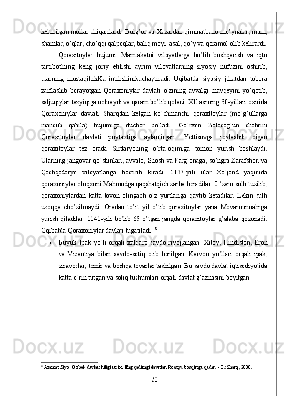 keltirilgan mollar chiqarilardi. Bulg’or va Xazardan qimmatbaho mo’ynalar, mum,
shamlar, o’qlar, cho’qqi qalpoqlar, baliq moyi, asal, qo’y va qoramol olib kelirardi.
Qoraxitoylar   hujumi.   Mamlakatni   viloyatlarga   bo’lib   boshqarish   va   iqto
tartibotïning   keng   joriy   etilishi   ayrim   viloyatlarning   siyosiy   nufuzini   oshirib,
ularning   mustaqillikKa   intilishinikuchaytiradi.   Uqibatda   siyosiy   jihatdan   tobora
zaiflashib   borayotgan   Qoraxoniylar   davlati   o’zining   avvalgi   mavqeyini   yo’qotib,
saljuqiylar tazyiqiga uchraydi va qaram bo’lib qoladi. XII asrning 30-yillari oxirida
Qoraxoniylar   davlati   Sharqdan   kelgan   ko’chmanchi   qoraxltoylar   (mo’g’ullarga
mansub   qabila)   hujumiga   duchor   bo’ladi.   Go’rxon   Bolasog’un   shahrini
Qoraxitoylar   davlati   poytaxtiga   aylantirgan.   Yettisuvga   joylashib   oigan
qoraxitoylar   tez   orada   Sirdaryoning   o’rta-oqimiga   tomon   yurish   boshlaydi.
Ularning jangovar qo’shinlari, avvalo, Shosh va Farg’onaga, so’ngra Zarafshon va
Qashqadaryo   viloyatlariga   bostirib   kiradi.   1137-yili   ular   Xo’jand   yaqinida
qoraxoniylar eloqxoni Mahmudga qaqshatqich zarba beradilar. 0 ‘zaro sulh tuzilib,
qoraxoniylardan   katta   tovon   olingach   o’z   yurtlariga   qaytib   ketadilar.   Lekin   sulh
uzoqqa   cho’zilmaydi.   Oradan   to’rt   yil   o’tib   qoraxitoylar   yana   Movarounnahrga
yurish   qiladilar.   1141-yili   bo’lib   65   o’tgan   jangda   qoraxitoylar   g’alaba   qozonadi.
Oqibatda Qoraxoniylar davlati tugatiladi.  8
 Buyuk   Ipak   yo’li   orqali   xalqaro   savdo   rivojlangan.   Xitoy,   Hindiston,   Eron
va   Vizantiya   bilan   savdo-sotiq   olib   borilgan.   Karvon   yo’llari   orqali   ipak,
ziravorlar, temir va boshqa tovarlar tashilgan. Bu savdo davlat iqtisodiyotida
katta o’rin tutgan va soliq tushumlari orqali davlat g’aznasini boyitgan.
8
 Azamat Ziyo. O’zbek davlatchiligi tarixi. Eng qadimgi davrdan Rossiya bosqiniga qadar. - T.: Sharq, 2000. 
20 