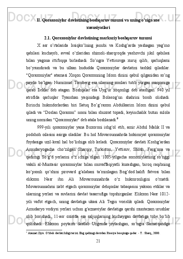 II. Qoraxoniylar davlatining boshqaruv tuzumi va uning o’ziga xos
xususiyatlari
2.1. Qoraxoniylar davlatining markaziy boshqaruv tuzumi
X   asr   o’rtalarida   Issiqko’lning   janubi   va   Koshg’arda   yashagan   yag’mo
qabilasi   kuchayib,   avval   o’zlaridan   shimoli-sharqroqda   yashovchi   jikil   qabilasi
bilan   yagona   ittifoqqa   birlashadi.   So’ngra   Yettisuvga   xuruj   qilib,   qarluqlarni
bo’ysundiradi   va   bu   ulkan   hududda   Qoraxoniylar   davlatini   tashkil   qiladilar.
"Qoraxoniylar"   atamasi   Xoqon   Qoraxonning   Islom   dinini   qabul   qilganidan   so’ng
paydo   bo’lgan.   Numizmat   Tornberg   esa   ularning   xonlari   tutib   yurgan   maqomiga
qarab   Ileklar   deb   atagan.   Boshqalar   esa   Uyg’ur   xoqonligi   deb   atashgan.   940   yil
atrofida   qarluqlar   Tyanshan   yaqinidagi   Bolasog’un   shahrini   bosib   olishadi.
Birinchi   hukmdorlardan   biri   Satuq   Bo’g’raxon   Abdulkarim   Islom   dinini   qabul
qiladi   va   “Doslan   Qoraxon”   nomi   bilan   shuxrat   topadi,   keyinchalik   butun   sulola
uning nomidan "Qoraxoniylar" deb atala boshlanadi. 9
999-yili   qoraxoniylar   yana   Buxoroni   ishg ol   etib,   amir   Abdul   Malik   II   vaʻ
podshoh   oilasini   asirga  oladilar.   Bu   hol   Movarounnahrda   hokimiyat   qoraxoniylar
foydasiga   uzil-kesil   hal   bo lishiga   olib   keladi.   Qoraxoniylar   davlati   Koshg ardan	
ʻ ʻ
Amudaryogacha   cho zilgan   Sharqiy   Turkiston,   Yettisuv,   Shosh,   Farg ona   va	
ʻ ʻ
qadimgi  So g d  yerlarini  o z  ichiga olgan.  1005-yilgacha  somoniylarning  so nggi	
ʻ ʻ ʻ ʻ
vakili   al-Muntasir   qoraxoniylar   bilan   muvaffaqiyatli   kurashgan,   biroq   raqibning
ko psonli   qo shini   pirovard   g alabani   ta minlagan.	
ʻ ʻ ʻ ʼ   Bog dod	ʻ   halifi   fatvosi   bilan
elikxon   Nasr   ibn   Ali   Movarounnahrda   o z   hukmronligini   o rnatdi.	
ʻ ʻ
Movarounnahrni   zabt   etgach   qoraxoniylar   dehqonlar   tabaqasini   yakson   etdilar   va
ularning   yerlari   va   suvlarini   davlat   tasarrufiga   topshirganlar.   Elikxon   Nasr   1012-
yili   vafot   etgach,   uning   davlatiga   ukasi   Ali   Tegin   vorislik   qiladi.   Qoraxoniylar
Amudaryo vodiysi yerlari uchun g aznaviylar davlatiga qarshi muntazam urushlar	
ʻ
olib   borishadi,   11-asr   oxirida   esa   saljuqlarning   kuchaygan   davlatiga   tobe   bo lib	
ʻ
qolishadi.   Elikxon   poytaxti   dastlab   Uzgenda   joylashgan,   so ngra   Samarqandga	
ʻ
9
 Azamat Ziyo. O’zbek davlatchiligi tarixi. Eng qadimgi davrdan Rossiya bosqiniga qadar. - T.: Sharq, 2000. 
21