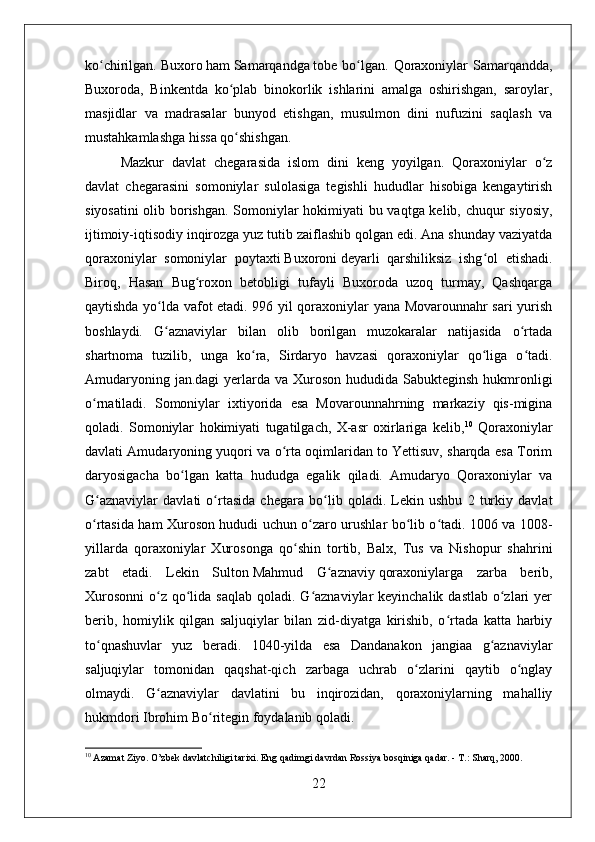 ko chirilgan.ʻ   Buxoro   ham   Samarqandga   tobe bo lgan.  Qoraxoniylar  Samarqandda,	ʻ
Buxoroda,   Binkentda   ko plab   binokorlik   ishlarini   amalga   oshirishgan,   saroylar,	
ʻ
masjidlar   va   madrasalar   bunyod   etishgan,   musulmon   dini   nufuzini   saqlash   va
mustahkamlashga hissa qo shishgan.
ʻ
Mazkur   davlat   chegarasida   islom   dini   keng   yoyilgan.   Qoraxoniylar   o z	
ʻ
davlat   chegarasini   somoniylar   sulolasiga   tegishli   hududlar   hisobiga   kengaytirish
siyosatini  olib borishgan. Somoniylar hokimiyati bu vaqtga kelib, chuqur siyosiy,
ijtimoiy-iqtisodiy inqirozga yuz tutib zaiflashib qolgan edi. Ana shunday vaziyatda
qoraxoniylar   somoniylar   poytaxti   Buxoroni   deyarli   qarshiliksiz   ishg ol   etishadi.	
ʻ
Biroq,   Hasan   Bug roxon   betobligi   tufayli   Buxoroda   uzoq   turmay,   Qashqarga	
ʻ
qaytishda yo lda vafot etadi. 996 yil qoraxoniylar yana Movarounnahr sari yurish	
ʻ
boshlaydi.   G aznaviylar   bilan   olib   borilgan   muzokaralar   natijasida   o rtada
ʻ ʻ
shartnoma   tuzilib,   unga   ko ra,   Sirdaryo   havzasi   qoraxoniylar   qo liga   o tadi.	
ʻ ʻ ʻ
Amudaryoning jan.dagi  yerlarda va Xuroson  hududida  Sabukteginsh hukmronligi
o rnatiladi.   Somoniylar   ixtiyorida   esa   Movarounnahrning   markaziy   qis-migina	
ʻ
qoladi.   Somoniylar   hokimiyati   tugatilgach,   X-asr   oxirlariga   kelib, 10
  Qoraxoniylar
davlati Amudaryoning yuqori va o rta oqimlaridan to Yettisuv, sharqda esa Torim	
ʻ
daryosigacha   bo lgan   katta   hududga   egalik   qiladi.   Amudaryo   Qoraxoniylar   va	
ʻ
G aznaviylar   davlati   o rtasida   chegara   bo lib   qoladi.   Lekin   ushbu   2   turkiy   davlat	
ʻ ʻ ʻ
o rtasida ham Xuroson hududi uchun o zaro urushlar bo lib o tadi. 1006 va 1008-
ʻ ʻ ʻ ʻ
yillarda   qoraxoniylar   Xurosonga   qo shin   tortib,   Balx,   Tus   va   Nishopur   shahrini	
ʻ
zabt   etadi.   Lekin   Sulton   Mahmud   G aznaviy	
ʻ   qoraxoniylarga   zarba   berib,
Xurosonni  o z  qo lida saqlab  qoladi. G aznaviylar  keyinchalik dastlab  o zlari  yer	
ʻ ʻ ʻ ʻ
berib,   homiylik   qilgan   saljuqiylar   bilan   zid-diyatga   kirishib,   o rtada   katta   harbiy	
ʻ
to qnashuvlar   yuz   beradi.   1040-yilda   esa   Dandanakon   jangiaa   g aznaviylar	
ʻ ʻ
saljuqiylar   tomonidan   qaqshat-qich   zarbaga   uchrab   o zlarini   qaytib   o nglay	
ʻ ʻ
olmaydi.   G aznaviylar   davlatini   bu   inqirozidan,   qoraxoniylarning   mahalliy	
ʻ
hukmdori   Ibrohim Bo ritegin	
ʻ   foydalanib qoladi. 
10
 Azamat Ziyo. O’zbek davlatchiligi tarixi. Eng qadimgi davrdan Rossiya bosqiniga qadar. - T.: Sharq, 2000. 
22