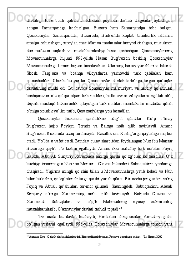 davlatiga   tobe   bolib   qolishadi.   Elikxon   poytaxti   dastlab   Uzgenda   joylashgan,
songra   Samarqandga   kochirilgan.   Buxoro   ham   Samarqandga   tobe   bolgan.
Qoraxoniylar   Samarqandda,   Buxoroda,   Binkentda   koplab   binokorlik   ishlarini
amalga oshirishgan, saroylar, masjidlar va madrasalar bunyod etishgan, musulmon
dini   nufuzini   saqlash   va   mustahkamlashga   hissa   qoshishgan.   Qoraxoniylarning
Movarounnahrga   hujumi   992-yilda   Hasan   Bug’roxon   boshliq   Qoraxoniylar
Movarounnahrga tomon hujum  boshlaydilar. Ularning harbiy yurishlarida Marida
Shosh,   Farg’ona   va   boshqa   viloyatlarda   yashovchi   turk   qabilalari   ham
qatnashadilar.   Chunki   bu   yurtlar   Qoraxoniylar   davlati   tarkibiga   kirgan   qarluqlar
davlatining   mulki   edi.   Bu   davrda   Somoniylar   ma’muriyati   va   harbiy   qo’shinlari
boshqaruvini   o’z   qoliga   olgan  turk  noiblari,  hatto  ayrim  viloyatlarni   egallab  olib,
deyarli   mustaqil   hukmronlik   qilayotgan   turk   noiblari   mamlakatni   mudofaa   qilish
o’rniga xoinlik yo’lini tutib, Qoraxoniylarga yon bosadilar.
Qoraxoniylar   Buxoroni   qarshiliksiz   ishg’ol   qiladilar.   Ko’p   o’tmay
Bug’roxon   hojib   Foyiqni   Termiz   va   Balxga   noib   qilib   tayinlaydi.   Ammo
Bug’roxon Buxoroda uzoq turolmaydi. Kasallik uni Koshg’arga qaytishga majbur
etadi. Yo’lda u vafot etadi. Bunday qulay sharoitdan foydalangan Nux ibn Mansur
Buxoroga   qaytib   o’z   taxtini   egallaydi.   Ammo   ikki   mahalliy   turk   noiblari   Foyiq
Balxda,   Abu   Ali   Simjuriy   Xurosonda   amirga   qarshi   qo’zg’olon   ko’taradilar.   O’z
kuchiga ishonmagan Nuh ibn Mansur - G’azna hukmdori Sobuqtakinni yordamga
chaqiradi.   Yigirma   mingli   qo’shin   bilan   u   Movarounnahrga   yetib   keladi   va   Nuh
bilan birlashib, qo’zg’olonchilarga qarshi yurish qiladi. Bir necha janglardan so’ng
Foyiq   va   Abuali   qo’shinlari   tor-mor   qilinadi.   Shuningdek,   Sobuqtakinni   Abuali
Simjuriy   o’rniga   Xurosonning   noibi   qilib   tayinlaydi.   Natijada   G’azna   va
Xurosonda   Sobuqtakin   va   o’g’li   Mahmudning   siyosiy   xukmronligi
mustahkamlanib, G’aznaviylar davlati tashkil topadi. 12
Tez   orada   bu   davlat   kuchayib,   Hindiston   chegarasidan   Amudaryogacha
bo’lgan   yerlarni   egallaydi.   996-yilda   Qoraxoniylar   Movarounnahrga   tomon   yana
12
 Azamat Ziyo. O’zbek davlatchiligi tarixi. Eng qadimgi davrdan Rossiya bosqiniga qadar. - T.: Sharq, 2000. 
24