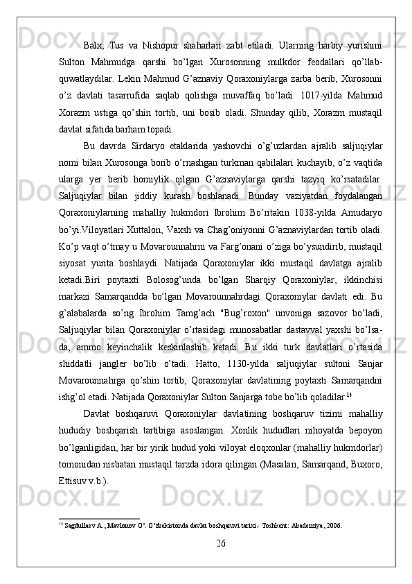 Balx,   Tus   va   Nishopur   shaharlari   zabt   etiladi.   Ularning   harbiy   yurishini
Sulton   Mahmudga   qarshi   bo’lgan   Xurosonning   mulkdor   feodallari   qo’llab-
quwatlaydilar.   Lekin   Mahmud   G’aznaviy   Qoraxoniylarga   zarba   berib,   Xurosonni
o’z   davlati   tasarrufida   saqlab   qolishga   muvaffaq   bo’ladi.   1017-yilda   Mahmud
Xorazm   ustiga   qo’shin   tortib,   uni   bosib   oladi.   Shunday   qilib,   Xorazm   mustaqil
davlat sifatida barham topadi. 
Bu   davrda   Sirdaryo   etaklarida   yashovchi   o’g’uzlardan   ajralib   saljuqiylar
nomi  bilan  Xurosonga  borib o’rnashgan turkman qabilalari  kuchayib, o’z vaqtida
ularga   yer   berib   homiylik   qilgan   G’aznaviylarga   qarshi   tazyiq   ko’rsatadilar.
Saljuqiylar   bilan   jiddiy   kurash   boshlanadi.   Bunday   vaziyatdan   foydalangan
Qoraxoniylarning   mahalliy   hukmdori   Ibrohim   Bo’ritakin   1038-yilda   Amudaryo
bo’yi.Viloyatlari Xuttalon, Vaxsh va Chag’oniyonni G’aznaviylardan tortib oladi.
Ko’p vaqt o’tmay u Movarounnahrni va Farg’onani o’ziga bo’ysundirib, mustaqil
siyosat   yurita   boshlaydi.   Natijada   Qoraxoniylar   ikki   mustaqil   davlatga   ajralib
ketadi.Biri   poytaxti   Bolosog’unda   bo’lgan   Sharqiy   Qoraxoniylar,   ikkinchisi
markazi   Samarqandda   bo’lgan   Movarounnahrdagi   Qoraxoniylar   davlati   edi.   Bu
g’alabalarda   so’ng   Ibrohim   Tamg’ach   "Bug’roxon"   unvoniga   sazovor   bo’ladi,
Saljuqiylar   bilan   Qoraxoniylar   o’rtasidagi   munosabatlar   dastavval   yaxshi   bo’lsa-
da,   ammo   keyinchalik   keskinlashib   ketadi.   Bu   ikki   turk   davlatlari   o’rtasida
shiddatli   jangler   bo’lib   o’tadi.   Hatto,   1130-yilda   saljuqiylar   sultoni   Sanjar
Movarounnahrga   qo’shin   tortib,   Qoraxoniylar   davlatining   poytaxti   Samarqandni
ishg’ol etadi. Natijada Qoraxoniylar Sulton Sanjarga tobe bo’lib qoladilar. 14
Davlat   boshqaruvi   Qoraxoniylar   davlatining   boshqaruv   tizimi   mahalliy
hududiy   boshqarish   tartibiga   asoslangan.   Xonlik   hududlari   nihoyatda   bepoyon
bo’lganligidan, har bir yirik hudud yoki viloyat eloqxonlar (mahalliy hukmdorlar)
tomonidan nisbatan mustaqil tarzda idora qilingan (Masalan, Samarqand, Buxoro,
Ettisuv v.b.).
14
 Sagdullaev A., Mavlonov O’. O’zbekistonda davlat boshqaruvi tarixi.- Toshkent: Akademiya, 2006. 
26 