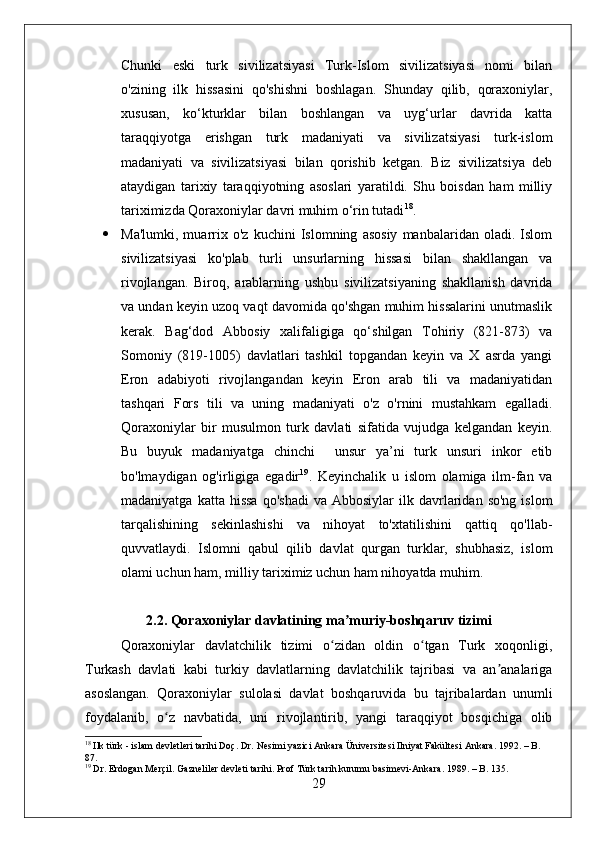 Chunki   eski   turk   sivilizatsiyasi   Turk-Islom   sivilizatsiyasi   nomi   bilan
o'zining   ilk   hissasini   qo'shishni   boshlagan.   Shunday   qilib,   qoraxoniylar,
xususan,   ko‘kturklar   bilan   boshlangan   va   uyg‘urlar   davrida   katta
taraqqiyotga   erishgan   turk   madaniyati   va   sivilizatsiyasi   turk-islom
madaniyati   va   sivilizatsiyasi   bilan   qorishib   ketgan.   Biz   sivilizatsiya   deb
ataydigan   tarixiy   taraqqiyotning   asoslari   yaratildi.   Shu   boisdan   ham   milliy
tariximizda Qoraxoniylar davri muhim o‘rin tutadi 18
.
 Ma'lumki,   muarrix   o'z   kuchini   Islomning   asosiy   manbalaridan   oladi.   Islom
sivilizatsiyasi   ko'plab   turli   unsurlarning   hissasi   bilan   shakllangan   va
rivojlangan.   Biroq,   arablarning   ushbu   sivilizatsiyaning   shakllanish   davrida
va undan keyin uzoq vaqt davomida qo'shgan muhim hissalarini unutmaslik
kerak.   Bag‘dod   Abbosiy   xalifaligiga   qo‘shilgan   Tohiriy   (821-873)   va
Somoniy   (819-1005)   davlatlari   tashkil   topgandan   keyin   va   X   asrda   yangi
Eron   adabiyoti   rivojlangandan   keyin   Eron   arab   tili   va   madaniyatidan
tashqari   Fors   tili   va   uning   madaniyati   o'z   o'rnini   mustahkam   egalladi.
Qoraxoniylar   bir   musulmon   turk   davlati   sifatida   vujudga   kelgandan   keyin.
Bu   buyuk   madaniyatga   chinchi     unsur   ya’ni   turk   unsuri   inkor   etib
bo'lmaydigan   og'irligiga   egadir 19
.   Keyinchalik   u   islom   olamiga   ilm-fan   va
madaniyatga  katta  hissa  qo'shadi  va  Abbosiylar   ilk  davrlaridan  so'ng   islom
tarqalishining   sekinlashishi   va   nihoyat   to'xtatilishini   qattiq   qo'llab-
quvvatlaydi.   Islomni   qabul   qilib   davlat   qurgan   turklar,   shubhasiz,   islom
olami uchun ham, milliy tariximiz uchun ham nihoyatda muhim. 
2.2. Qora x oniylar davlatining  m a muriy-boshqaruv tizimiʼ
Qoraxoniylar   davlatchilik   tizimi   o zidan   oldin   o tgan   Turk   xoqonligi,	
ʻ ʻ
Turkash   davlati   kabi   turkiy   davlatlarning   davlatchilik   tajribasi   va   an analariga	
ʼ
asoslangan.   Qoraxoniylar   sulolasi   davlat   boshqaruvida   bu   tajribalardan   unumli
foydalanib,   o z   navbatida,   uni   rivojlantirib,   yangi   taraqqiyot   bosqichiga   olib	
ʻ
18
 Ilk türk - islam devletleri tarihi Doç. Dr. Nesimi yazici Ankara Üniversitesi Ilniyat Fakültesi Ankara. 1992. – B.  
87.
19
 Dr. Erdogan Merçil. Gazneliler devleti tarihi. Prof Türk tarih kurumu basimevi-Ankara. 1989. – B. 135.
29 