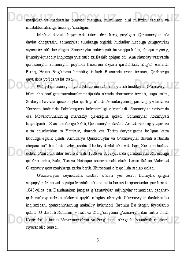 masjidlar   va   madrasalar   bunyod   etishgan,   musulmon   dini   nufuzini   saqlash   va
mustahkamlashga hissa qo shishgan.ʻ
Mazkur   davlat   chegarasida   islom   dini   keng   yoyilgan.   Qoraxoniylar   o z	
ʻ
davlat   chegarasini   somoniylar   sulolasiga   tegishli   hududlar   hisobiga   kengaytirish
siyosatini  olib borishgan. Somoniylar hokimiyati bu vaqtga kelib, chuqur siyosiy,
ijtimoiy-iqtisodiy inqirozga yuz tutib zaiflashib qolgan edi. Ana shunday vaziyatda
qoraxoniylar   somoniylar   poytaxti   Buxoroni   deyarli   qarshiliksiz   ishg ol   etishadi.	
ʻ
Biroq,   Hasan   Bug roxon   betobligi   tufayli   Buxoroda   uzoq   turmay,   Qashqarga	
ʻ
qaytishda yo lda vafot etadi. 	
ʻ
996-yil qoraxoniylar yana Movarounnahr sari yurish boshlaydi. G aznaviylar	
ʻ
bilan   olib   borilgan   muzokaralar   natijasida   o rtada   shartnoma   tuzilib,   unga   ko ra,	
ʻ ʻ
Sirdaryo   havzasi   qoraxoniylar   qo liga   o tadi.   Amudaryoning   jan.dagi   yerlarda   va	
ʻ ʻ
Xuroson   hududida   Sabukteginsh   hukmronligi   o rnatiladi.   Somoniylar   ixtiyorida	
ʻ
esa   Movarounnahrning   markaziy   qis-migina   qoladi.   Somoniylar   hokimiyati
tugatilgach   X asr oxirlariga kelib, Qoraxoniylar davlati Amudaryoning yuqori va
o rta   oqimlaridan   to   Yettisuv,   sharqda   esa   Torim   daryosigacha   bo lgan   katta	
ʻ ʻ
hududga   egalik   qiladi.   Amudaryo   Qoraxoniylar   va   G aznaviylar   davlati   o rtasida	
ʻ ʻ
chegara bo lib qoladi. Lekin ushbu 2 turkiy davlat o rtasida ham Xuroson hududi	
ʻ ʻ
uchun o zaro urushlar bo lib o tadi. 1006 va 1008-yillarda qoraxoniylar Xurosonga	
ʻ ʻ ʻ
qo shin   tortib,   Balx,   Tus   va   Nishopur   shahrini   zabt   etadi.   Lekin   Sulton   Mahmud	
ʻ
G aznaviy qoraxoniylarga zarba berib, Xurosonni o z qo lida saqlab qoladi. 
ʻ ʻ ʻ
G aznaviylar   keyinchalik   dastlab   o zlari   yer   berib,   homiylik   qilgan	
ʻ ʻ
saljuqiylar bilan zid-diyatga kirishib, o rtada katta harbiy to qnashuvlar yuz beradi.	
ʻ ʻ
1040-yilda   esa   Dandanakon   jangiaa   g aznaviylar   saljuqiylar   tomonidan   qaqshat-
ʻ
qich   zarbaga   uchrab   o zlarini   qaytib   o nglay   olmaydi.   G aznaviylar   davlatini   bu	
ʻ ʻ ʻ
inqirozidan,   qoraxoniylarning   mahalliy   hukmdori   Ibrohim   Bo ritegin   foydalanib	
ʻ
qoladi. U dastlab Xuttalon, Vaxsh va Chag oniyonni g aznaviylardan tortib oladi.	
ʻ ʻ
Keyinchalik   butun   Movarounnahrni   va   Farg onani   o ziga   bo ysundirib   mustaqil	
ʻ ʻ ʻ
siyosat olib boradi.
3