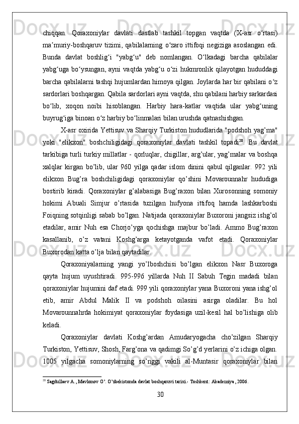 chiqqan.   Qoraxoniylar   davlati   dastlab   tashkil   topgan   vaqtda   (X-asr   o rtasi)ʻ
ma muriy-boshqaruv   tizimi,   qabilalarning   o zaro   ittifoqi   negiziga   asoslangan   edi.	
ʼ ʻ
Bunda   davlat   boshlig i   "yabg u"   deb   nomlangan.   O lkadagi   barcha   qabilalar	
ʻ ʻ ʻ
yabg uga   bo ysungan,   ayni   vaqtda   yabg u   o zi   hukmronlik   qilayotgan   hududdagi	
ʻ ʻ ʻ ʻ
barcha qabilalarni tashqi hujumlardan himoya qilgan. Joylarda har bir qabilani o z	
ʻ
sardorlari boshqargan. Qabila sardorlari ayni vaqtda, shu qabilani harbiy sarkardasi
bo lib,   xoqon   noibi   hisoblangan.   Harbiy   hara-katlar   vaqtida   ular   yabg uning	
ʻ ʻ
buyrug iga binoan o z harbiy bo linmalari bilan urushda qatnashishgan.	
ʻ ʻ ʻ
X-asr oxirida Yettisuv va Sharqiy Turkiston hududlarida "podshoh yag’ma"
yoki   "elikxon"   boshchiligidagi   qoraxoniylar   davlati   tashkil   topadi 20
.   Bu   davlat
tarkibiga turli turkiy millatlar - qorluqlar, chigillar, arg’ular, yag’malar va boshqa
xalqlar   kirgan   bo’lib,   ular   960   yilga   qadar   islom   dinini   qabul   qilganlar.   992   yili
elikxon   Bug’ra   boshchiligidagi   qoraxoniylar   qo’shini   Movarounnahr   hududiga
bostirib   kiradi.   Qoraxoniylar   g’alabasiga   Bug’raxon   bilan   Xurosonning   somoniy
hokimi   Abuali   Simjur   o’rtasida   tuzilgan   hufyona   ittifoq   hamda   lashkarboshi
Foiqning sotqinligi sabab bo’lgan. Natijada qoraxoniylar Buxoroni jangsiz ishg’ol
etadilar,   amir   Nuh   esa   Chorjo’yga   qochishga   majbur   bo’ladi.   Ammo   Bug’raxon
kasallanib,   o’z   vatani   Koshg’arga   ketayotganda   vafot   etadi.   Qoraxoniylar
Buxorodan katta o’lja bilan qaytadilar. 
Qoraxoniyalarning   yangi   yo’lboshchisi   bo’lgan   elikxon   Nasr   Buxoroga
qayta   hujum   uyushtiradi.   995-996   yillarda   Nuh   II   Sabuh   Tegin   madadi   bilan
qoraxoniylar hujumini daf etadi. 999 yili qoraxoniylar yana Buxoroni yana ishg’ol
etib,   amir   Abdul   Malik   II   va   podshoh   oilasini   asirga   oladilar.   Bu   hol
Movarounnahrda   hokimiyat   qoraxoniylar   foydasiga   uzil-kesil   hal   bo’lishiga   olib
keladi. 
Qoraxoniylar   davlati   Koshg’ardan   Amudaryogacha   cho’zilgan   Sharqiy
Turkiston, Yettisuv, Shosh, Farg’ona va qadimgi So’g’d yerlarini o’z ichiga olgan.
1005   yilgacha   somoniylarning   so’nggi   vakili   al-Muntasir   qoraxoniylar   bilan
20
 Sagdullaev A., Mavlonov O’. O’zbekistonda davlat boshqaruvi tarixi.- Toshkent: Akademiya, 2006. 
30 