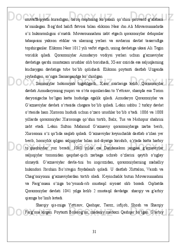 muvaffaqiyatli   kurashgan,   biroq   raqibning   ko’psonli   qo’shini   pirovard   g’alabani
ta’minlagan.   Bog’dod   halifi   fatvosi   bilan   elikxon   Nasr   ibn   Ali   Movarounnahrda
o’z   hukmronligini   o’rnatdi.   Movarounnahrni   zabt   etgach   qoraxoniylar   dehqonlar
tabaqasini   yakson   etdilar   va   ularning   yerlari   va   suvlarini   davlat   tasarrufiga
topshirganlar. Elikxon Nasr 1012 yili vafot etgach, uning davlatiga ukasi Ali Tegin
vorislik   qiladi.   Qoraxoniylar   Amudaryo   vodiysi   yerlari   uchun   g’aznaviylar
davlatiga qarshi muntazam urushlar olib borishadi, XI-asr oxirida esa saljuqlarning
kuchaygan   davlatiga   tobe   bo’lib   qolishadi.   Elikxon   poytaxti   dastlab   Uzgenda
joylashgan, so’ngra Samarqandga ko’chirilgan.
Somoniylar   hokimiyati   tugatilgach,   X-asr   oxirlariga   kelib,   Qoraxoniylar
davlati Amudaryoning yuqori va o rta oqimlaridan to Yettisuv, sharqda esa Torimʻ
daryosigacha   bo lgan   katta   hududga   egalik   qiladi.   Amudaryo   Qoraxoniylar   va	
ʻ
G aznaviylar   davlati   o rtasida   chegara   bo lib   qoladi.   Lekin   ushbu   2   turkiy   davlat	
ʻ ʻ ʻ
o rtasida ham Xuroson hududi uchun o zaro urushlar  bo lib o tadi. 1006 va 1008
ʻ ʻ ʻ ʻ
yillarda   qoraxoniylar   Xurosonga   qo shin   tortib,   Balx,   Tus   va   Nishopur   shahrini	
ʻ
zabt   etadi.   Lekin   Sulton   Mahmud   G aznaviy   qoraxoniylarga   zarba   berib,	
ʻ
Xurosonni  o z  qo lida saqlab  qoladi. G aznaviylar  keyinchalik dastlab  o zlari  yer	
ʻ ʻ ʻ ʻ
berib,   homiylik   qilgan   saljuqiylar   bilan   zid-diyatga   kirishib,   o rtada   katta   harbiy	
ʻ
to qnashuvlar   yuz   beradi.   1040   yilda   esa   Dandanakon   jangiaa   g aznaviylar	
ʻ ʻ
saljuqiylar   tomonidan   qaqshat-qich   zarbaga   uchrab   o zlarini   qaytib   o nglay	
ʻ ʻ
olmaydi.   G aznaviylar   davla-tini   bu   inqirozidan,   qoraxoniylarning   mahalliy	
ʻ
hukmdori   Ibrohim   Bo ritegin   foydalanib   qoladi.   U   dastlab   Xuttalon,   Vaxsh   va	
ʻ
Chag oniyonni   g aznaviylardan   tortib   oladi.   Keyinchalik   butun   Movarounnahrni	
ʻ ʻ
va   Farg onani   o ziga   bo ysundi-rib   mustaqil   siyosat   olib   boradi.   Oqibatda	
ʻ ʻ ʻ
Qoraxoniylar   davlati   1041   yilga   kelib   2   mustaqil   davlatga:   sharqiy   va   g arbiy	
ʻ
qismga bo linib ketadi. 	
ʻ
Sharqiy   qis-miga   Yettisuv,   Qashqar,   Taroz,   isfijob,   Shosh   va   Sharqiy
Farg ona kirgan. Poytaxti Bolasog un, madaniy markazi Qashqar bo lgan. G arbiy	
ʻ ʻ ʻ ʻ
31