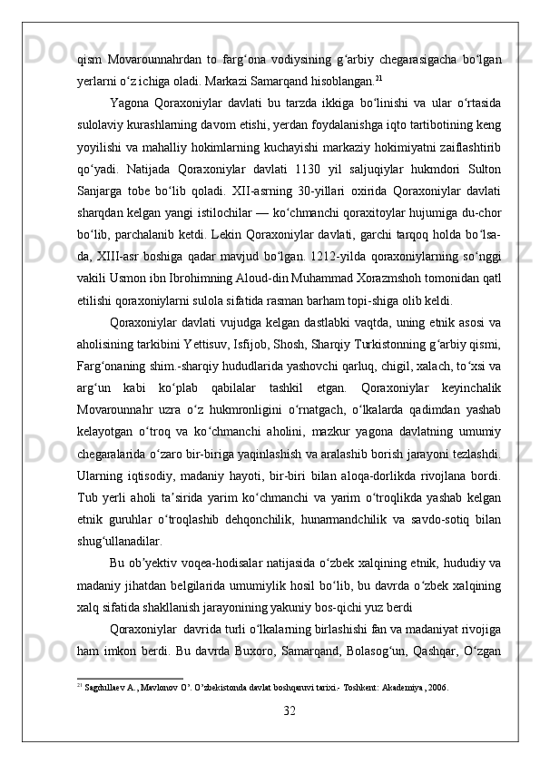 qism   Movarounnahrdan   to   farg ona   vodiysining   g arbiy   chegarasigacha   bo lganʻ ʻ ʻ
yerlarni o z ichiga oladi. Markazi Samarqand hisoblangan.	
ʻ 21
Yagona   Qoraxoniylar   davlati   bu   tarzda   ikkiga   bo linishi   va   ular   o rtasida	
ʻ ʻ
sulolaviy kurashlarning davom etishi, yerdan foydalanishga iqto tartibotining keng
yoyilishi va mahalliy hokimlarning kuchayishi  markaziy hokimiyatni zaiflashtirib
qo yadi.   Natijada   Qoraxoniylar   davlati   1130   yil   saljuqiylar   hukmdori   Sulton	
ʻ
Sanjarga   tobe   bo lib   qoladi.   XII-asrning   30-yillari   oxirida   Qoraxoniylar   davlati	
ʻ
sharqdan kelgan yangi istilochilar — ko chmanchi qoraxitoylar hujumiga du-chor	
ʻ
bo lib, parchalanib ketdi. Lekin Qoraxoniylar  davlati, garchi  tarqoq holda bo lsa-	
ʻ ʻ
da,   XIII-asr   boshiga   qadar   mavjud   bo lgan.   1212-yilda   qoraxoniylarning   so nggi	
ʻ ʻ
vakili Usmon ibn Ibrohimning Aloud-din Muhammad Xorazmshoh tomonidan qatl
etilishi qoraxoniylarni sulola sifatida rasman barham topi-shiga olib keldi.
Qoraxoniylar   davlati  vujudga  kelgan  dastlabki   vaqtda, uning  etnik asosi   va
aholisining tarkibini Yettisuv, Isfijob, Shosh, Sharqiy Turkistonning g arbiy qismi,	
ʻ
Farg onaning shim.-sharqiy hududlarida yashovchi qarluq, chigil, xalach, to xsi va	
ʻ ʻ
arg un   kabi   ko plab   qabilalar   tashkil   etgan.   Qoraxoniylar   keyinchalik
ʻ ʻ
Movarounnahr   uzra   o z   hukmronligini   o rnatgach,   o lkalarda   qadimdan   yashab	
ʻ ʻ ʻ
kelayotgan   o troq   va   ko chmanchi   aholini,   mazkur   yagona   davlatning   umumiy	
ʻ ʻ
chegaralarida o zaro bir-biriga yaqinlashish va aralashib borish jarayoni tezlashdi.	
ʻ
Ularning   iqtisodiy,   madaniy   hayoti,   bir-biri   bilan   aloqa-dorlikda   rivojlana   bordi.
Tub   yerli   aholi   ta sirida   yarim   ko chmanchi   va   yarim   o troqlikda   yashab   kelgan	
ʼ ʻ ʻ
etnik   guruhlar   o troqlashib   dehqonchilik,   hunarmandchilik   va   savdo-sotiq   bilan
ʻ
shug ullanadilar.	
ʻ
Bu ob yektiv voqea-hodisalar natijasida o zbek xalqining etnik, hududiy va	
ʼ ʻ
madaniy   jihatdan   belgilarida   umumiylik   hosil   bo lib,   bu   davrda   o zbek   xalqining	
ʻ ʻ
xalq sifatida shakllanish jarayonining yakuniy bos-qichi yuz berdi
Qoraxoniylar  davrida turli o lkalarning birlashishi fan va madaniyat rivojiga	
ʻ
ham   imkon   berdi.   Bu   davrda   Buxoro,   Samarqand,   Bolasog un,   Qashqar,   O zgan	
ʻ ʻ
21
 Sagdullaev A., Mavlonov O’. O’zbekistonda davlat boshqaruvi tarixi.- Toshkent: Akademiya, 2006. 
32 