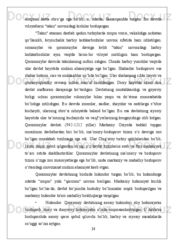eloqxoni   katta   obro ga   ega   bo lib,   u,   odatda,   Samarqandda   turgan.   Bu   davrdaʻ ʻ
viloyatlarni "takin" unvonidagi kishilar boshqargan. 
"Takin" atamasi dastlab qadim turkiylarda xoqon vorisi, valiahdiga nisbatan
qo llanilib,   keyinchalik   harbiy   lashkarboshilar   unvoni   sifatida   ham   ishlatilgan.	
ʻ
somoniylar   va   qoraxoniylar   davriga   kelib   "takin"   unvonidagi   harbiy
lashkarboshilar   ayni   vaqtda   biron-bir   viloyat   noibligini   ham   boshqargan.
Qoraxoniylar davrida takinlarning nufuzi oshgan. Chunki harbiy yurishlar vaqtida
ular   davlat   hayotida   muhim   ahamiyatga   ega   bo lgan.   Shaharlar   boshqaruvi   esa	
ʻ
shahar hokimi, rais va muhtasiblar qo lida bo lgan. Ular shaharning ichki hayoti va	
ʻ ʻ
ijtimoiyiqtisodiy   ravnaqi   uchun   mas ul   hisoblangan.   Diniy   hayotda   islom   dini
ʼ
davlat   mafkurasi   darajasiga   ko tarilgan.   Davlatning   mustahkamligi   va   goyaviy	
ʻ
birligi   uchun   qoraxoniylar   ruhoniylar   bilan   yaqin   va   do stona   munosabatda	
ʻ
bo lishga   intilishgan.   Bu   davrda   imomlar,   saidlar,   shayxlar   va   sadrlarga   e tibor	
ʻ ʼ
kuchayib,   ularning   obro si   nihoyatda   baland   bo lgan.   Bu   esa   davlatning   siyosiy	
ʻ ʻ
hayotida ular  ta sirining kuchayishi  va vaqf  yerlarining kengayishiga  olib kelgan.	
ʼ
Qoraxoniylar   davlati   (942-1212   yillar)   Markaziy   Osiyoda   tashkil   topgan
musulmon   davlatlardan   biri   bo‘lib,   ma muriy-boshqaruv   tizimi   o‘z   davriga   xos	
ʼ
bo‘lgan   murakkab   tuzilmaga   ega   edi.   Ular   Chig‘atoy   turkiy   qabilalaridan   bo‘lib,
Islom dinini qabul qilgandan so‘ng, o‘z davlat tizimlarini arab va fors madaniyati
ta siri   ostida   shakllantirdilar.   Qoraxoniylar   davlatining   ma muriy   va   boshqaruv	
ʼ ʼ
tizimi o‘ziga xos xususiyatlarga ega bo‘lib, unda markaziy va mahalliy boshqaruv
o‘rtasidagi muvozanat muhim ahamiyat kasb etgan.
Qoraxoniylar   davlatining   boshida   hukmdor   turgan   bo‘lib,   bu   hukmdorga
odatda   "xoqon"   yoki   "qaroxon"   unvoni   berilgan.   Markaziy   hokimiyat   kuchli
bo‘lgan   bo‘lsa-da,   davlat   ko‘pincha   hududiy   bo‘linmalar   orqali   boshqarilgan   va
markaziy hukmdor ta'siri mahalliy boshliqlarga tarqalgan.
• Hukmdor:   Qoraxoniy   davlatining   asosiy   hukmdori   oliy   hokimiyatni
boshqarib,   diniy   va   dunyoviy   hokimiyatni   o‘zida   mujassamlashtirgan.   U   davlatni
boshqarishda   asosiy   qaror   qabul   qiluvchi   bo‘lib,   harbiy   va   siyosiy   masalalarda
so‘nggi so‘zni aytgan.
34