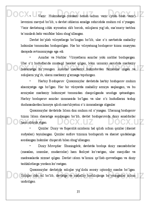 • Vazir:   Hukmdorga   yordam   berish   uchun   vazir   (yoki   bosh   vazir)
lavozimi mavjud bo‘lib, u davlat ishlarini amalga oshirishda muhim rol o‘ynagan.
Vazir  davlatning  ichki  siyosatini   olib  borish,  soliqlarni   yig‘ish,  ma muriy  tartibniʼ
ta minlash kabi vazifalar bilan shug‘ullangan.	
ʼ
Davlat   ko‘plab   viloyatlarga   bo‘lingan   bo‘lib,   ular   o‘z   navbatida   mahalliy
hokimlar  tomonidan boshqarilgan. Har bir viloyatning boshqaruv tizimi  muayyan
darajada avtonomiyaga ega edi.
• Amirlar   va   Noiblar:   Viloyatlarni   amirlar   yoki   noiblar   boshqargan.
Ular   o‘z   hududlarida   mustaqil   harakat   qilgan,   lekin   umumiy   ravishda   markaziy
hukumatga   bo‘ysungan.   Amirlar   markaziy   hukmdordan   farmonlar   olgan   va
soliqlarni yig‘ib, ularni markaziy g‘aznaga topshirgan.
• Harbiy   Boshqaruv:   Qoraxoniylar   davlatida   harbiy   boshqaruv   muhim
ahamiyatga   ega   bo‘lgan.   Har   bir   viloyatda   mahalliy   armiya   saqlangan,   va   bu
armiyalar   markaziy   hokimiyat   tomonidan   chaqirilganda   urushga   qatnashgan.
Harbiy   boshqaruv   amirlar   zimmasida   bo‘lgan   va   ular   o‘z   hududlarini   tashqi
dushmanlardan himoya qilish mas'uliyatini o‘z zimmalariga olganlar.
Qoraxoniylar davlatida Islom dini muhim rol o‘ynagan. Ularning boshqaruv
tizimi   Islom   shariatiga   asoslangan   bo‘lib,   davlat   boshqaruvida   diniy   amaldorlar
ham ishtirok etgan.
• Qozilar: Diniy va fuqarolik nizolarni hal qilish uchun qozilar (shariat
sudyalari)   tayinlangan.   Qozilar   sudlov   tizimini   boshqarish   va   shariat   qoidalariga
asoslangan hukmlar chiqarish bilan shug‘ullangan.
• Diniy   Movqelar:   Shuningdek,   davlatda   boshqa   diniy   mansabdorlar
(masalan,   imomlar,   mudarrislar)   ham   faoliyat   ko‘rsatgan,   ular   masjidlar   va
madrasalarda   xizmat   qilgan.   Davlat   islom   ta limini   qo‘llab-quvvatlagan   va   diniy	
ʼ
tashkilotlarga yordam ko‘rsatgan.
Qoraxoniylar   davlatida   soliqlar   yig‘ilishi   asosiy   iqtisodiy   manba   bo‘lgan.
Soliqlar   ikki   xil   bo‘lib,   davlatga   va   mahalliy   boshliqlarga   bo‘ysunganlar   uchun
undirilgan.
35 