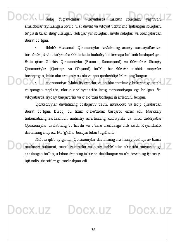 • Soliq   Yig‘uvchilar:   Viloyatlarda   maxsus   soliqlarni   yig‘uvchi
amaldorlar tayinlangan bo‘lib, ular davlat va viloyat uchun mo‘ljallangan soliqlarni
to‘plash bilan shug‘ullangan. Soliqlar yer soliqlari, savdo soliqlari va boshqalardan
iborat bo‘lgan.
• Ikkilik   Hukumat:   Qoraxoniylar   davlatining   asosiy   xususiyatlaridan
biri shuki, davlat ko‘pincha ikkita katta hududiy bo‘linmaga bo‘linib boshqarilgan.
Bitta   qism   G‘arbiy   Qoraxoniylar   (Buxoro,   Samarqand)   va   ikkinchisi   Sharqiy
Qoraxoniylar   (Qashqar   va   O‘zgand)   bo‘lib,   har   ikkisini   alohida   xoqonlar
boshqargan, lekin ular umumiy sulola va qon qardoshligi bilan bog‘langan.
• Avtonomiya: Mahalliy amirlar va noiblar markaziy hukumatga qarshi
chiqmagan   taqdirda,   ular   o‘z   viloyatlarida   keng   avtonomiyaga   ega   bo‘lgan.   Bu
viloyatlarda siyosiy barqarorlik va o‘z-o‘zini boshqarish imkonini bergan.
Qoraxoniylar   davlatining   boshqaruv   tizimi   murakkab   va   ko‘p   qirralardan
iborat   bo‘lgan.   Biroq,   bu   tizim   o‘z-o‘zidan   barqaror   emas   edi.   Markaziy
hukumatning   zaiflashuvi,   mahalliy   amirlarning   kuchayishi   va   ichki   ziddiyatlar
Qoraxoniylar   davlatining   bo‘linishi   va   o‘zaro   urushlarga   olib   keldi.   Keyinchalik
davlatning inqirozi Mo‘g‘ullar bosqini bilan tugallandi.
Xulosa qilib aytganda, Qoraxoniylar davlatining ma muriy-boshqaruv tizimiʼ
markaziy   hukumat,   mahalliy   amirlar   va   diniy   tashkilotlar   o‘rtasida   muvozanatga
asoslangan bo‘lib, u Islom dinining ta sirida shakllangan va o‘z davrining ijtimoiy-	
ʼ
iqtisodiy sharoitlariga moslashgan edi.
36 