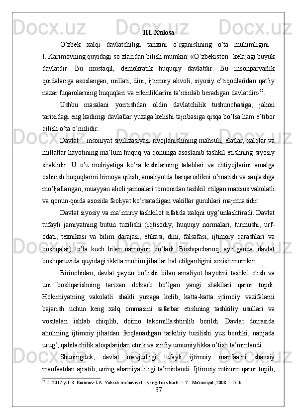 III. Xulosa
O’zbek   xalqi   davlatchiligi   tarixini   o’rganishning   o’ta   muhimligini  
I. Karimovning quyidagi so’zlaridan bilish mumkin: «O’zbekiston –kelajagi buyuk
davlatdir.   Bu   mustaqil,   demokratik   huquqiy   davlatdir.   Bu   insonparvarlik
qoidalariga   asoslangan,   millati,   dini,   ijtimoiy   ahvoli,   siyosiy   e’tiqodlaridan   qat’iy
nazar fuqarolarning huquqlari va erkinliklarini ta’minlab beradigan davlatdir» 22
.
Ushbu   masalani   yoritishdan   oldin   davlatchilik   tushunchasiga,   jahon
tarixidagi eng kadimgi davlatlar yuzaga kelishi tajribasiga qisqa bo’lsa ham e’tibor
qilish o’ta o’rinlidir.
Davlat – insoniyat sivilizasiyasi  rivojlanishining mahsuli, elatlar, xalqlar va
millatlar hayotining ma’lum huquq va qonunga asoslanib tashkil etishning siyosiy
shaklidir.   U   o’z   mohiyatiga   ko’ra   kishilarning   talablari   va   ehtiyojlarini   amalga
oshirish huquqlarini himoya qilish, amaliyotda barqarorlikni o’rnatish va saqlashga
mo’ljallangan, muayyan aholi jamoalari tomonidan tashkil etilgan maxsus vakolatli
va qonun-qoida asosida faoliyat ko’rsatadigan vakillar guruhlari majmuasidir.
Davlat siyosiy va ma’muriy tashkilot sifatida xalqni uyg’unlashtiradi. Davlat
tufayli   jamiyatning   butun   tuzilishi   (iqtisodiy,   huquqiy   normalari,   turmushi,   urf-
odati,   texnikasi   va   bilim   darajasi,   etikasi,   dini,   falsafasi,   ijtimoiy   qarashlari   va
boshqalar)   to’la   kuch   bilan   namoyon   bo’ladi.   Boshqacharoq,   aytilganda,   davlat
boshqaruvida quyidagi ikkita muhim jihatlar hal etilganligini sezish mumkin.
Birinchidan,   davlat   paydo   bo’lishi   bilan   amaliyot   hayotini   tashkil   etish   va
uni   boshqarishning   tarixan   dolzarb   bo’lgan   yangi   shakllari   qaror   topdi.
Hokimiyatning   vakolatli   shakli   yuzaga   kelib,   katta-katta   ijtimoiy   vazifalarni
bajarish   uchun   keng   xalq   ommasini   safarbar   etishning   tashkiliy   usullari   va
vositalari   ishlab   chiqilib,   doimo   takomillashtirilib   borildi.   Davlat   doirasida
aholining   ijtimoiy   jihatdan   farqlanadigan   tarkibiy   tuzilishi   yuz   berdiki,   natijada
urug’, qabilachilik aloqalaridan etnik va sinfiy umumiylikka o’tish ta’minlandi. 
Shuningdek,   davlat   mavjudligi   tufayli   ijtimoiy   manfaatni   shaxsiy
manfaatdan ajratib, uning ahamiyatliligi ta’minlandi. Ijtimoiy intizom qaror topib,
22
 T.:2017-yil. 3. Karimov LA. Yuksak ma'naviyat – yengilmas kuch. – T.: Ma'naviyat, 2008. - 171b
37