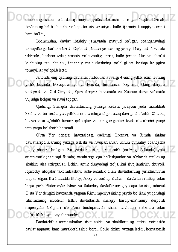 insonning   shaxs   sifatida   ijtimoiy   qiyofasi   birinchi   o’ringa   chiqdi.   Demak,
davlatning   kelib   chiqishi   nafaqat   tarixiy   zaruriyat,   balki   ijtimoiy   taraqqiyot   omili
ham bo’ldi;
Ikkinchidan,   davlat   ibtidoiy   jamiyatda   mavjud   bo’lgan   boshqaruvdagi
tamoyillarga  barham  berdi.  Oqibatda,  butun  jamoaning  jamiyat  hayotida  bevosita
ishtiroki,   boshqaruvda   jismoniy   zo’ravonligi   emas,   balki   jamoa   fikri   va   obro’si
kuchining   tan   olinishi,   iqtisodiy   majburlashning   yo’qligi   va   boshqa   ko’pgina
tomoyillar yo’qolib ketdi.
Jahonda eng qadimgi davlatlar miloddan avvalgi 4-ming yillik oxiri 3-ming
yillik   boshida   Mesopotamiya   va   Misrda,   birmuncha   keyinroq   Gang   daryosi
vodiysida   va   Old   Osiyoda,   Egey   dengizi   havzasida   va   Xuanxe   daryo   vohasida
vujudga kelgan va rivoj topgan.
Qadimgi   Sharqda   davlatlarning   yuzaga   kelishi   jarayoni   juda   murakkab
kechdi va bir necha yuz yilliklarni o’z ichiga olgan uzoq davrga cho’zildi. Chunki,
bu  yerda  urug’chilik  tuzumi   qoldiqlari  va  uning  organlari   tezda  o’z  o’rnini   yangi
jamiyatga bo’shatib bermadi.
O’rta   Yer   dengizi   havzasidagi   qadimgi   Gretsiya   va   Rimda   shahar
davlatlaripolislarning   yuzaga   kelishi   va   rivojlanishlari   uchun   butunlay   boshqacha
qulay   sharoit   bo’lgan.   Bu   yerda   polislar   demokratik   (qadimgi   Afinada)   yoki
aristokratik   (qadimgi   Rimda)   xarakterga   ega   bo’lishganlar   va   o’zlarida   mulkning
shaklini   aks   ettirganlar.   Lekin,   antik   dunyodagi   xo’jalikni   rivojlantirish   ehtiyoji,
iqtisodiy   aloqalar   takomillashuvi   asta-sekinlik   bilan   davlatlarning   yiriklashuvini
taqozo etgan. Bu hududda Etoliy, Axey va boshqa shahar – davlatlari ittifoqi bilan
birga   yirik   Ptolemeylar   Misri   va   Salavkiy   davlatlarining   yuzaga   kelishi,   nihoyat
O’rta Yer dengizi havzasida yagona Rim imperiyasining paydo bo’lishi yuqoridagi
fikrimizning   isbotidir.   Ellin   davlatlarida   sharqiy   harbiy-ma’muriy   despotik
imperiyalar   belgilari   o’z-o’zini   boshqaruvchi   shahar-davlatlari   sistemasi   bilan
qo’shilib ketgan deyish mumkin.
Davlatchilik   munosabatlari   rivojlanishi   va   shakllarining   ortishi   natijasida
davlat  apparati   ham  murakkablashib  bordi. Soliq tizimi   yuzaga  keldi, kemasozlik
38 