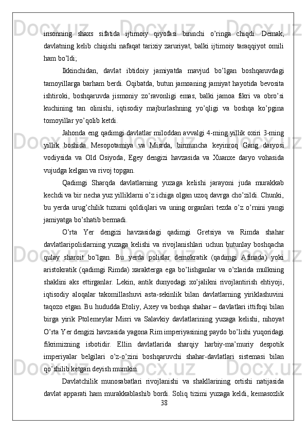 insonning   shaxs   sifatida   ijtimoiy   qiyofasi   birinchi   o’ringa   chiqdi.   Demak,
davlatning   kelib   chiqishi   nafaqat   tarixiy   zaruriyat,   balki   ijtimoiy   taraqqiyot   omili
ham bo’ldi;
Ikkinchidan,   davlat   ibtidoiy   jamiyatda   mavjud   bo’lgan   boshqaruvdagi
tamoyillarga  barham  berdi.  Oqibatda,  butun  jamoaning  jamiyat  hayotida  bevosita
ishtiroki,   boshqaruvda   jismoniy   zo’ravonligi   emas,   balki   jamoa   fikri   va   obro’si
kuchining   tan   olinishi,   iqtisodiy   majburlashning   yo’qligi   va   boshqa   ko’pgina
tomoyillar yo’qolib ketdi.
Jahonda eng qadimgi davlatlar miloddan avvalgi 4-ming yillik oxiri 3-ming
yillik   boshida   Mesopotamiya   va   Misrda,   birmuncha   keyinroq   Gang   daryosi
vodiysida   va   Old   Osiyoda,   Egey   dengizi   havzasida   va   Xuanxe   daryo   vohasida
vujudga kelgan va rivoj topgan.
Qadimgi   Sharqda   davlatlarning   yuzaga   kelishi   jarayoni   juda   murakkab
kechdi va bir necha yuz yilliklarni o’z ichiga olgan uzoq davrga cho’zildi. Chunki,
bu  yerda  urug’chilik  tuzumi   qoldiqlari  va  uning  organlari   tezda  o’z  o’rnini   yangi
jamiyatga bo’shatib bermadi.
O’rta   Yer   dengizi   havzasidagi   qadimgi   Gretsiya   va   Rimda   shahar
davlatlaripolislarning   yuzaga   kelishi   va   rivojlanishlari   uchun   butunlay   boshqacha
qulay   sharoit   bo’lgan.   Bu   yerda   polislar   demokratik   (qadimgi   Afinada)   yoki
aristokratik   (qadimgi   Rimda)   xarakterga   ega   bo’lishganlar   va   o’zlarida   mulkning
shaklini   aks   ettirganlar.   Lekin,   antik   dunyodagi   xo’jalikni   rivojlantirish   ehtiyoji,
iqtisodiy   aloqalar   takomillashuvi   asta-sekinlik   bilan   davlatlarning   yiriklashuvini
taqozo etgan. Bu hududda Etoliy, Axey va boshqa shahar – davlatlari ittifoqi bilan
birga   yirik   Ptolemeylar   Misri   va   Salavkiy   davlatlarining   yuzaga   kelishi,   nihoyat
O’rta Yer dengizi havzasida yagona Rim imperiyasining paydo bo’lishi yuqoridagi
fikrimizning   isbotidir.   Ellin   davlatlarida   sharqiy   harbiy-ma’muriy   despotik
imperiyalar   belgilari   o’z-o’zini   boshqaruvchi   shahar-davlatlari   sistemasi   bilan
qo’shilib ketgan deyish mumkin.
Davlatchilik   munosabatlari   rivojlanishi   va   shakllarining   ortishi   natijasida
davlat  apparati   ham  murakkablashib  bordi. Soliq tizimi   yuzaga  keldi, kemasozlik
38