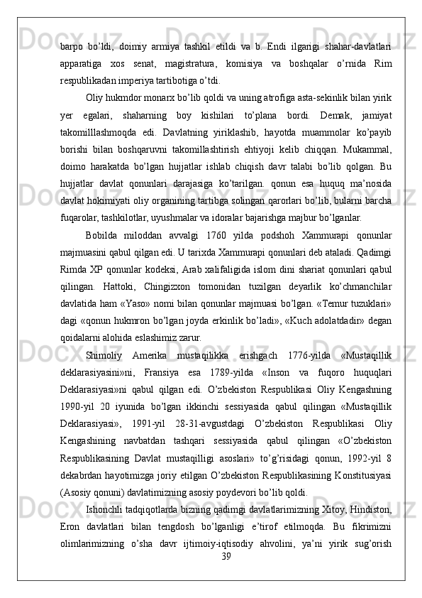 barpo   bo’ldi,   doimiy   armiya   tashkil   etildi   va   b.   Endi   ilgarigi   shahar-davlatlari
apparatiga   xos   senat,   magistratura,   komisiya   va   boshqalar   o’rnida   Rim
respublikadan imperiya tartibotiga o’tdi.
Oliy hukmdor monarx bo’lib qoldi va uning atrofiga asta-sekinlik bilan yirik
yer   egalari,   shaharning   boy   kishilari   to’plana   bordi.   Demak,   jamiyat
takomilllashmoqda   edi.   Davlatning   yiriklashib,   hayotda   muammolar   ko’payib
borishi   bilan   boshqaruvni   takomillashtirish   ehtiyoji   kelib   chiqqan.   Mukammal,
doimo   harakatda   bo’lgan   hujjatlar   ishlab   chiqish   davr   talabi   bo’lib   qolgan.   Bu
hujjatlar   davlat   qonunlari   darajasiga   ko’tarilgan.   qonun   esa   huquq   ma’nosida
davlat hokimiyati oliy organining tartibga solingan qarorlari bo’lib, bularni barcha
fuqarolar, tashkilotlar, uyushmalar va idoralar bajarishga majbur bo’lganlar.
Bobilda   miloddan   avvalgi   1760   yilda   podshoh   Xammurapi   qonunlar
majmuasini qabul qilgan edi. U tarixda Xammurapi qonunlari deb ataladi. Qadimgi
Rimda XP qonunlar  kodeksi, Arab xalifaligida islom  dini  shariat  qonunlari  qabul
qilingan.   Hattoki,   Chingizxon   tomonidan   tuzilgan   deyarlik   ko’chmanchilar
davlatida ham «Yaso» nomi bilan qonunlar majmuasi bo’lgan. «Temur tuzuklari»
dagi «qonun hukmron bo’lgan joyda erkinlik bo’ladi», «Kuch adolatdadir» degan
qoidalarni alohida eslashimiz zarur.
Shimoliy   Amerika   mustaqilikka   erishgach   1776-yilda   «Mustaqillik
deklarasiyasini»ni,   Fransiya   esa   1789-yilda   «Inson   va   fuqoro   huquqlari
Deklarasiyasi»ni   qabul   qilgan   edi.   O’zbekiston   Respublikasi   Oliy   Kengashning
1990-yil   20   iyunida   bo’lgan   ikkinchi   sessiyasida   qabul   qilingan   «Mustaqillik
Deklarasiyasi»,   1991-yil   28-31-avgustdagi   O’zbekiston   Respublikasi   Oliy
Kengashining   navbatdan   tashqari   sessiyasida   qabul   qilingan   «O’zbekiston
Respublikasining   Davlat   mustaqilligi   asoslari»   to’g’risidagi   qonun,   1992-yil   8
dekabrdan  hayotimizga  joriy  etilgan   O’zbekiston   Respublikasining  Konstitusiyasi
(Asosiy qonuni) davlatimizning asosiy poydevori bo’lib qoldi.
Ishonchli tadqiqotlarda bizning qadimgi davlatlarimizning Xitoy, Hindiston,
Eron   davlatlari   bilan   tengdosh   bo’lganligi   e’tirof   etilmoqda.   Bu   fikrimizni
olimlarimizning   o’sha   davr   ijtimoiy-iqtisodiy   ahvolini,   ya’ni   yirik   sug’orish
39 